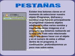 PESTAÑAS Existen tres botones claves en el momento de seleccionar nuestro objeto (Programas, disfraces y sonidos) cuya función principalmente es programar nuestros objetos adaptando a ellos varios sonidos y insertando varias imágenes si el programa que estamos realizando así lo requiere. Todo esta relacionado con lo que deseo hacer con el objeto y en el numero de estos a utilizar dentro de mi programa. A continuación  profundizaremos un poco mas sobre estos.   