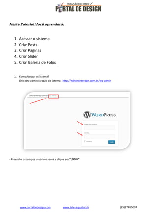 Neste Tutorial Você aprenderá:
1.
2.
3.
4.
5.

Acessar o sistema
Criar Posts
Criar Páginas
Criar Slider
Criar Galeria de Fotos

1. Como Acessar o Sistema?
Link para administração do sistema: http://editorainteragir.com.br/wp-admin

- Preencha os campos usuário e senha e clique em “LOGIN”

www.portaldedesign.com

www.talesaugusto.biz

(85)8748.5097

 