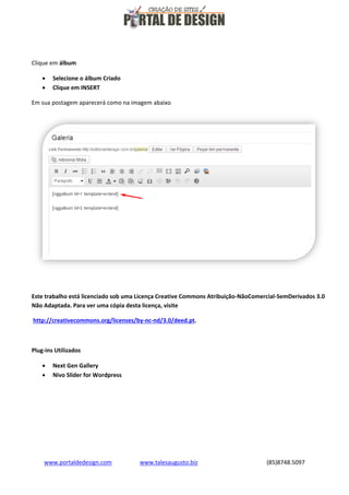 Clique em álbum



Selecione o álbum Criado
Clique em INSERT

Em sua postagem aparecerá como na imagem abaixo

Este trabalho está licenciado sob uma Licença Creative Commons Atribuição-NãoComercial-SemDerivados 3.0
Não Adaptada. Para ver uma cópia desta licença, visite
http://creativecommons.org/licenses/by-nc-nd/3.0/deed.pt.

Plug-ins Utilizados



Next Gen Gallery
Nivo Slider for Wordpress

www.portaldedesign.com

www.talesaugusto.biz

(85)8748.5097

 