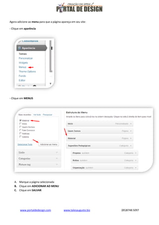 Agora adicione ao menu para que a página apareça em seu site:
- Clique em aparência

- Clique em MENUS

A. Marque a página selecionada
B. Clique em ADICIONAR AO MENU
C. Clique em SALVAR

www.portaldedesign.com

www.talesaugusto.biz

(85)8748.5097

 