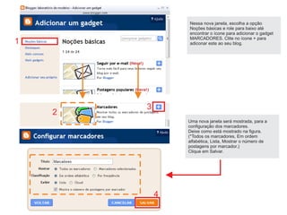 Nessa nova janela, escolha a opção
                Noções básicas e role para baixo até
                encontrar o ícone para adicionar o gadget
                MARCADORES. Clite no ícone + para
1               adiconar este ao seu blog.




        3
    2
                Uma nova janela será mostrada, para a
                configuração dos marcadores.
                Deixe como está mostrado na figura.
                (*Todos os marcadores, Em ordem
                alfabética, Lista, Mostrar o número de
                postagens por marcador.)
                Clique em Salvar.




            4
 