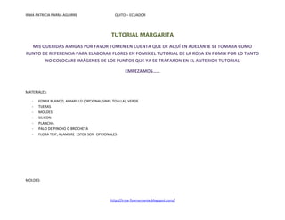 IRMA PATRICIA PARRA AGUIRRE                    QUITO – ECUADOR




                                             TUTORIAL MARGARITA
  MIS QUERIDAS AMIGAS POR FAVOR TOMEN EN CUENTA QUE DE AQUÍ EN ADELANTE SE TOMARA COMO
PUNTO DE REFERENCIA PARA ELABORAR FLORES EN FOMIX EL TUTORIAL DE LA ROSA EN FOMIX POR LO TANTO
       NO COLOCARE IMÁGENES DE LOS PUNTOS QUE YA SE TRATARON EN EL ANTERIOR TUTORIAL

                                                     EMPEZAMOS……



MATERIALES:

   -   FOMIX BLANCO, AMARILLO (OPCIONAL SIMIL TOALLA), VERDE
   -   TIJERAS
   -   MOLDES
   -   SILICON
   -   PLANCHA
   -   PALO DE PINCHO O BROCHETA
   -   FLORA TEIP, ALAMBRE ESTOS SON OPCIONALES




MOLDES:




                                             http://irma-foamymania.blogspot.com/
 