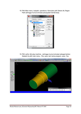 18. Pilih Main menu, toolpath, operations. Kemudian pilih Seleck All, Regen
                 Path sehingga muncul simulasi penyayatan benda kerja.




             19. Pilih verify, klik play machine, sehingga muncul simulasi sebagai berikut.
                 Setelah itu pilih main menu, File, save, beri nama program, save, Yes.




Modul Mastercam, B.Sentot Wijanarka,MT. Mesin FT UNY                                Page 10
 