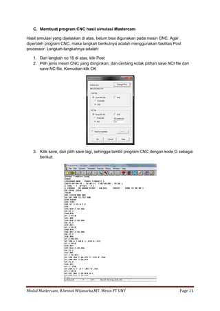 C. Membuat program CNC hasil simulasi Mastercam

Hasil simulasi yang dijelaskan di atas, belum bisa digunakan pada mesin CNC. Agar
diperoleh program CNC, maka langkah berikutnya adalah menggunakan fasilitas Post
processor. Langkah-langkahnya adalah:

   1. Dari langkah no 16 di atas, klik Post
   2. Pilih jenis mesin CNC yang diinginkan, dan centang kotak pilihan save NCI file dan
      save NC file. Kemudian klik OK




   3. Kilik save, dan pilih save lagi, sehingga tambil program CNC dengan kode G sebagai
      berikut:




Modul Mastercam, B.Sentot Wijanarka,MT. Mesin FT UNY                              Page 11
 