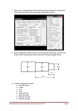 7. Pilih screen, chaining options. Klik chaining partial dan direction for close chains
      CCW, kemudian klik OK. Menutup system configuration klik OK.




   8. Mulai menggambar. Misal kita akan membuat gambar benda kerja, simulasi, dan
      program CNC untuk gambar benda kerja poros bertingkat sebagai berikut.




   9. Langkah menggambar adalah:
         a. Pilih Main menu
         b. Create
         c. Line
         d. multi
         e. Ketik 0,0 enter
         f. Ketik 36,0 enter
         g. Ketik 36,-40 enter
         h. Ketik 38,-40 enter


Modul Mastercam, B.Sentot Wijanarka,MT. Mesin FT UNY                                     Page 2
 