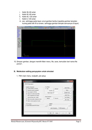 i.   Ketik 38,-60 enter
          j.   Ketik 40,-60 enter
          k.   Ketik 40,-120 enter
          l.   Ketik 0,-120 enter
          m.   esc, sehingga pada layar uncul gambar berikut (apabila gambar tampilan
               kurang jelas klik fit to screen, sehingga gambar tampak semuanya di layar)




   10. Simpan gambar, dengan memilih Main menu, file, save, kemudian beri nama file
       poros1.



   B. Melakukan setting penyayatan untuk simulasi

      1. Pilih main menu, toolpath, job setup




Modul Mastercam, B.Sentot Wijanarka,MT. Mesin FT UNY                                 Page 3
 