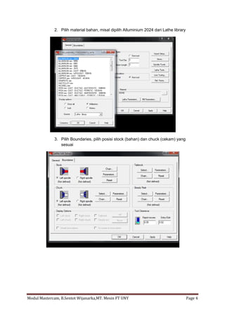 2. Pilih material bahan, misal dipilih Alluminium 2024 dari Lathe library




             3. Pilih Boundaries, pilih posisi stock (bahan) dan chuck (cekam) yang
                sesuai




Modul Mastercam, B.Sentot Wijanarka,MT. Mesin FT UNY                                     Page 4
 