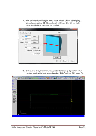4. Pilih parameter pada bagian menu stock. Isi data ukuran bahan yang
                digunakan, misalnya OD 42 mm, length 120, base Z 0, titik nol dipilih
                pada On right face, kemudian klik preview




             5. Selanjutnya di layar akan muncul gambar bahan yang digunakan untuk
                gambar benda kerja yang akan dikerjakan. Pilih Continue, OK, apply, OK




Modul Mastercam, B.Sentot Wijanarka,MT. Mesin FT UNY                               Page 5
 