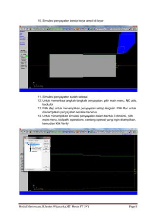 10. Simulasi penyayatan benda kerja tampil di layar




             11. Simulasi penyayatan sudah selesai
             12. Untuk memeriksa langkah-langkah penyayatan, pilih main menu, NC utils,
                 backplot
             13. Pilih step untuk menampilkan penyayatan setiap langkah. Pilih Run untuk
                 menampilkan penyayatan secara menerus.
             14. Untuk menampilkan simulasi penyayatan dalam bentuk 3 dimensi, pilih
                 main menu, toolpath, operations, centang operasi yang ingin ditampilkan,
                 kemudian Klik Verify




Modul Mastercam, B.Sentot Wijanarka,MT. Mesin FT UNY                               Page 8
 