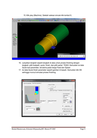 15. Klik play (Machine). Selelah selesai simulai klik tombol X.




        16. Lanjutkan langkah seperti langkah di atas untuk proses finishing dengan
            langkah: pilih toolpath, quick, finish, dan pilih pahat T0303. Kemudian isi data
            Quick tool parameter, terutama pada harga Feed dan Speed
        17. Isi data Quick finish parameter seperti gambar di bawah. Kemudian klik OK
            sehingga muncul simulasi proses finishing.




Modul Mastercam, B.Sentot Wijanarka,MT. Mesin FT UNY                                   Page 9
 