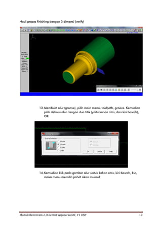Hasil proses finishing dengan 3 dimensi (verify)




              13. Membuat alur (groove), pilih main menu, toolpath, groove. Kemudian
                  pilih definisi alur dengan dua titik (yaitu kanan atas, dan kiri bawah),
                  OK




              14. Kemudian klik pada gambar alur untuk kakan atas, kiri bawah, Esc,
                  maka menu memilih pahat akan muncul




Modul Mastercam 2, B.Sentot Wijanarka,MT, FT UNY                                         10
 