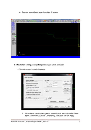 6. Gambar yang dibuat seperti gambar di bawah.




   B. Melakukan setting penyayatan/pemotongan untuk simulasi

      1. Pilih main menu, toolpath, job setup




              2. Pilih material bahan, klik lingkaran Material pada feed calculation. Misal
                 dipilih Alluminium 2024 dari Lathe library, kemudian klik OK, Apply


Modul Mastercam 2, B.Sentot Wijanarka,MT, FT UNY                                              2
 