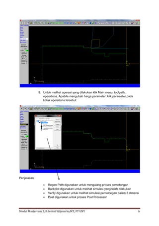 9. Untuk melihat operasi yang dilakukan klik Main menu, toolpath,
                  operations. Apabila mengubah harga parameter, klik parameter pada
                  kotak operations tersebut.




Penjelasan :

                     Regen Path digunakan untuk mengulang proses pemotongan
                     Backplot digunakan untuk melihat simulasi yang telah dilakukan
                     Verify digunakan untuk melihat simulasi pemotongan dalam 3 dimensi
                     Post digunakan untuk proses Post Processor



Modul Mastercam 2, B.Sentot Wijanarka,MT, FT UNY                                       6
 