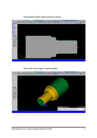 Hasil backplot adalah seperti gambar di bawah:




              Hasil verify untuk langkah roughing adalah :




Modul Mastercam 2, B.Sentot Wijanarka,MT, FT UNY               7
 