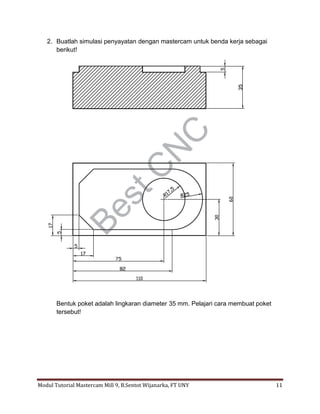 2. Buatlah simulasi penyayatan dengan mastercam untuk benda kerja sebagai
      berikut!




       Bentuk poket adalah lingkaran diameter 35 mm. Pelajari cara membuat poket
       tersebut!




Modul Tutorial Mastercam Mill 9, B.Sentot Wijanarka, FT UNY                        11
 