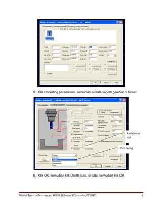 5. Klik Pocketing parameters, kemudian isi data seperti gambar di bawah




                                                                              Kedalaman
                                                                              nol


                                                                        Pilih facing




           6. Klik OK, kemudian klik Depth cuts, isi data, kemudian klik OK




Modul Tutorial Mastercam Mill 9, B.Sentot Wijanarka, FT UNY                               4
 