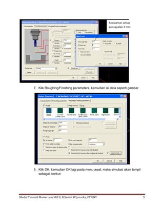 Kedalaman setiap
                                                              penyayatan 2 mm




           7. Klik Roughing/Finishing parameters, kemudian isi data seperti gambar




           8. Klik OK, kemudian OK lagi pada menu awal, maka simulasi akan tampil
              sebagai berikut:




Modul Tutorial Mastercam Mill 9, B.Sentot Wijanarka, FT UNY                          5
 