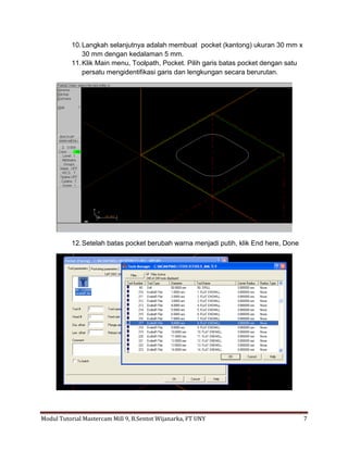 10. Langkah selanjutnya adalah membuat pocket (kantong) ukuran 30 mm x
               30 mm dengan kedalaman 5 mm.
           11. Klik Main menu, Toolpath, Pocket. Pilih garis batas pocket dengan satu
               persatu mengidentifikasi garis dan lengkungan secara berurutan.




           12. Setelah batas pocket berubah warna menjadi putih, klik End here, Done




Modul Tutorial Mastercam Mill 9, B.Sentot Wijanarka, FT UNY                             7
 