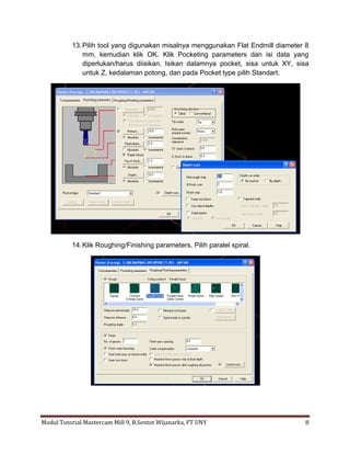 13. Pilih tool yang digunakan misalnya menggunakan Flat Endmill diameter 8
               mm, kemudian klik OK. Klik Pocketing parameters dan isi data yang
               diperlukan/harus diisikan. Isikan dalamnya pocket, sisa untuk XY, sisa
               untuk Z, kedalaman potong, dan pada Pocket type pilih Standart.




           14. Klik Roughing/Finishing parameters. Pilih paralel spiral.




Modul Tutorial Mastercam Mill 9, B.Sentot Wijanarka, FT UNY                        8
 