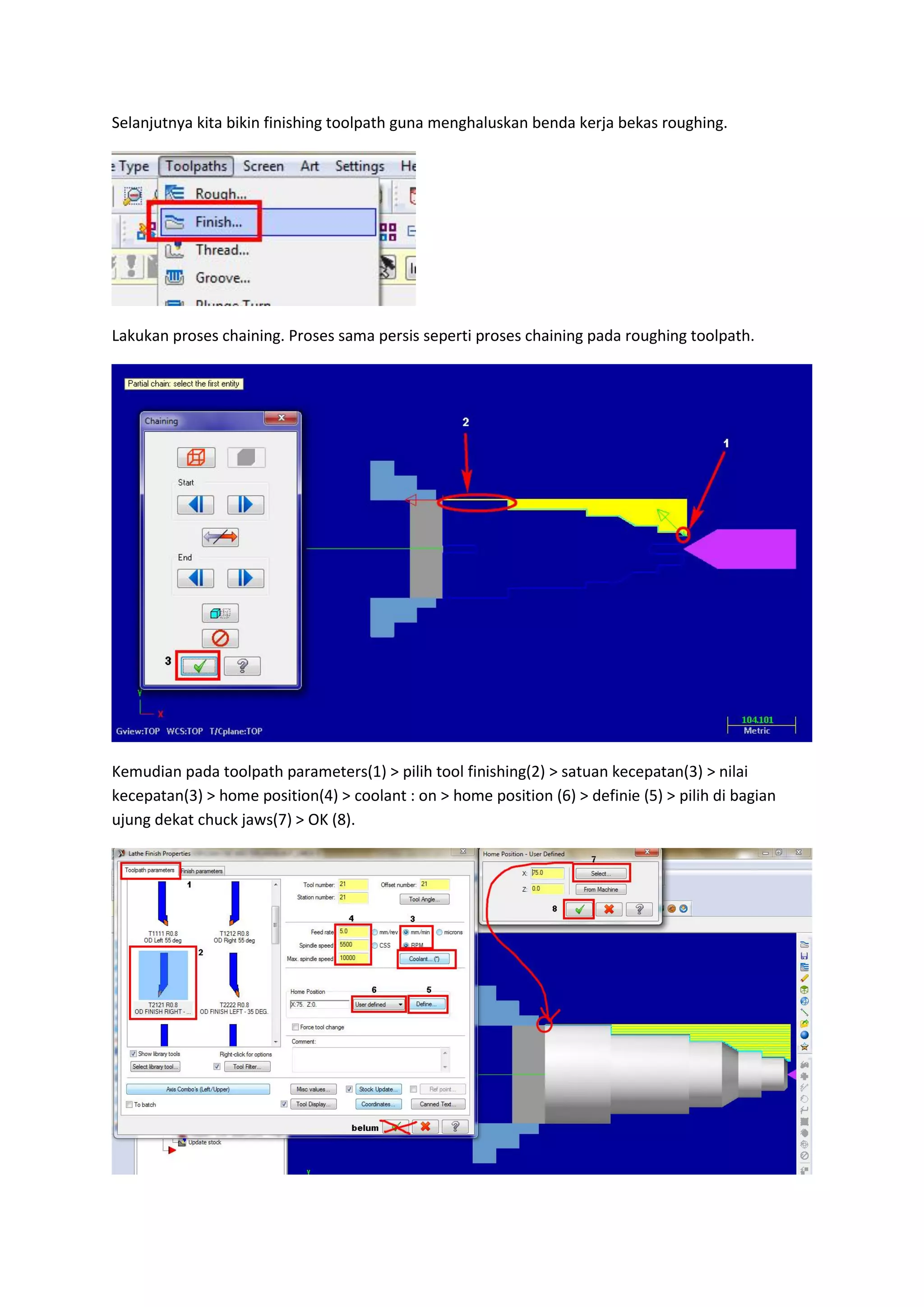 Selanjutnya kita bikin finishing toolpath guna menghaluskan benda kerja bekas roughing.




Lakukan proses chaining. Proses sama persis seperti proses chaining pada roughing toolpath.




Kemudian pada toolpath parameters(1) > pilih tool finishing(2) > satuan kecepatan(3) > nilai
kecepatan(3) > home position(4) > coolant : on > home position (6) > definie (5) > pilih di bagian
ujung dekat chuck jaws(7) > OK (8).
 