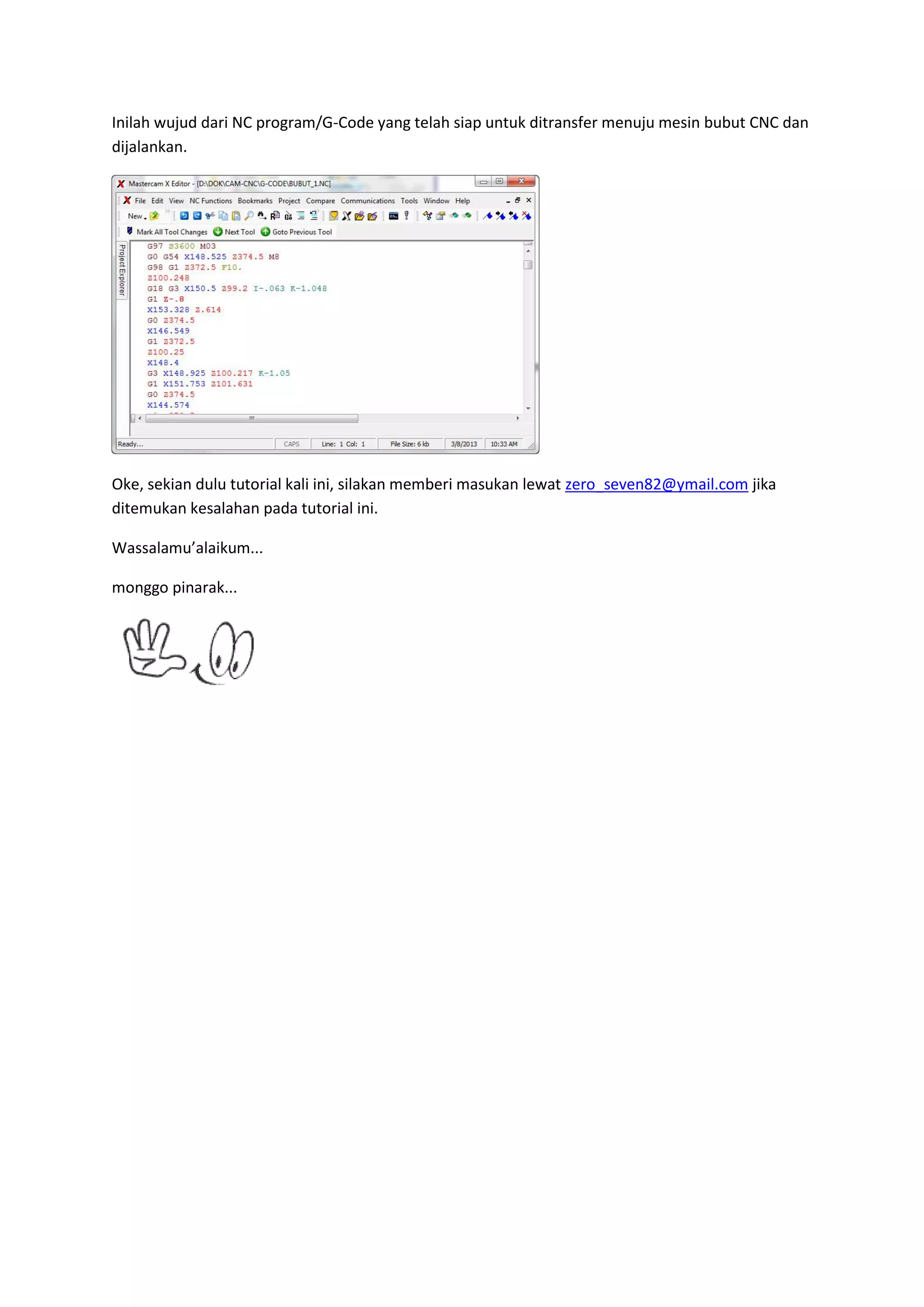 Inilah wujud dari NC program/G-Code yang telah siap untuk ditransfer menuju mesin bubut CNC dan
dijalankan.




Oke, sekian dulu tutorial kali ini, silakan memberi masukan lewat zero_seven82@ymail.com jika
ditemukan kesalahan pada tutorial ini.

Wassalamu’alaikum...

monggo pinarak...
 