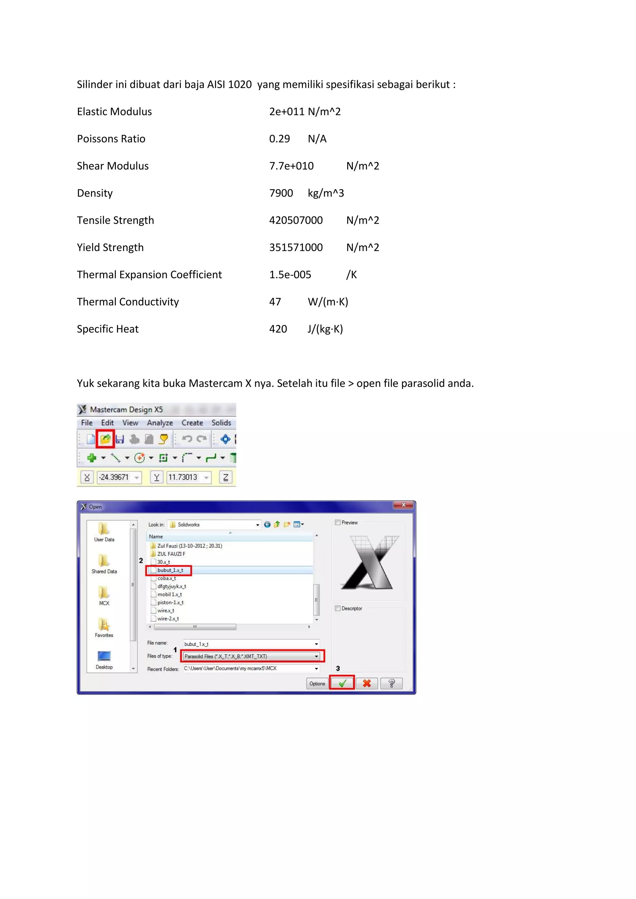 Silinder ini dibuat dari baja AISI 1020 yang memiliki spesifikasi sebagai berikut :

Elastic Modulus                           2e+011 N/m^2

Poissons Ratio                            0.29    N/A

Shear Modulus                             7.7e+010           N/m^2

Density                                   7900    kg/m^3

Tensile Strength                          420507000          N/m^2

Yield Strength                            351571000          N/m^2

Thermal Expansion Coefficient             1.5e-005           /K

Thermal Conductivity                      47      W/(m·K)

Specific Heat                             420     J/(kg·K)



Yuk sekarang kita buka Mastercam X nya. Setelah itu file > open file parasolid anda.
 