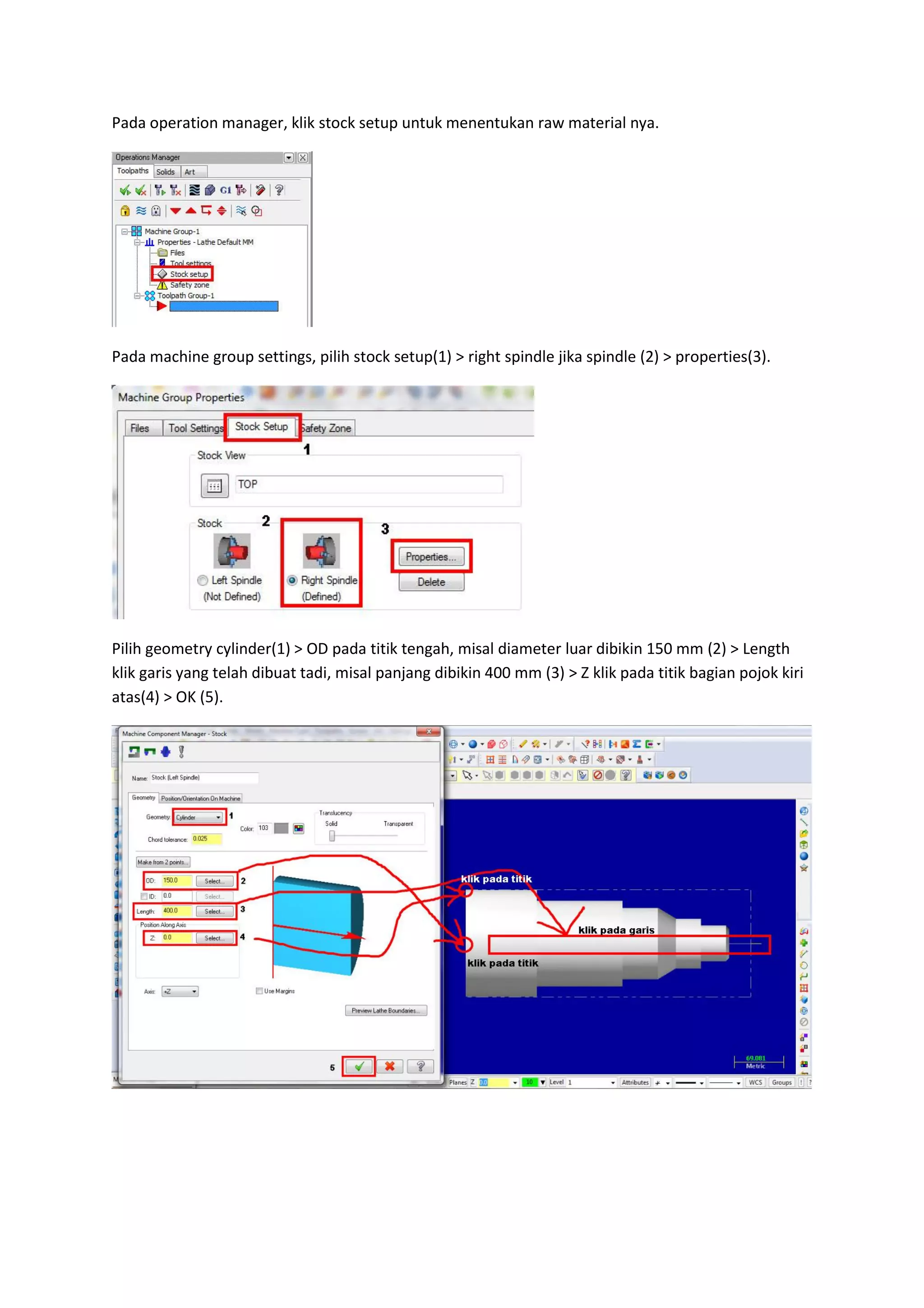 Pada operation manager, klik stock setup untuk menentukan raw material nya.




Pada machine group settings, pilih stock setup(1) > right spindle jika spindle (2) > properties(3).




Pilih geometry cylinder(1) > OD pada titik tengah, misal diameter luar dibikin 150 mm (2) > Length
klik garis yang telah dibuat tadi, misal panjang dibikin 400 mm (3) > Z klik pada titik bagian pojok kiri
atas(4) > OK (5).
 