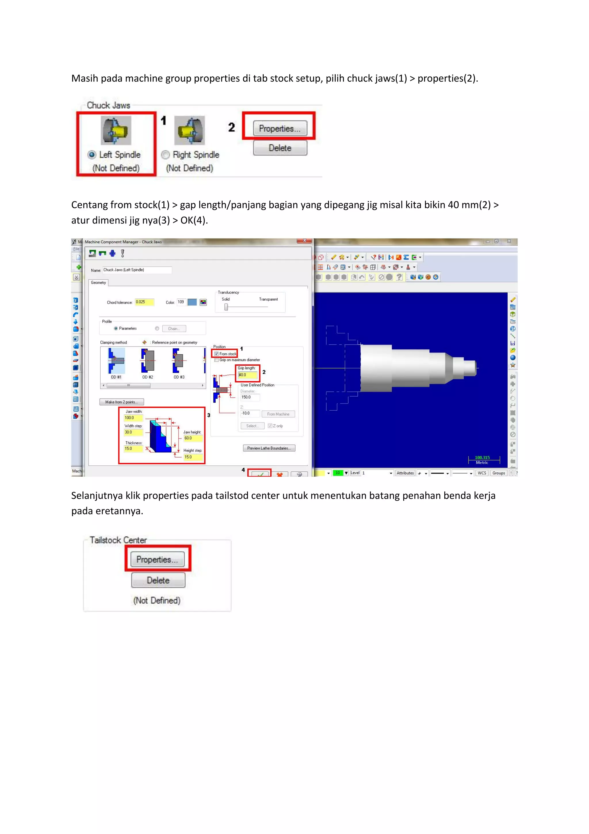 Masih pada machine group properties di tab stock setup, pilih chuck jaws(1) > properties(2).




Centang from stock(1) > gap length/panjang bagian yang dipegang jig misal kita bikin 40 mm(2) >
atur dimensi jig nya(3) > OK(4).




Selanjutnya klik properties pada tailstod center untuk menentukan batang penahan benda kerja
pada eretannya.
 