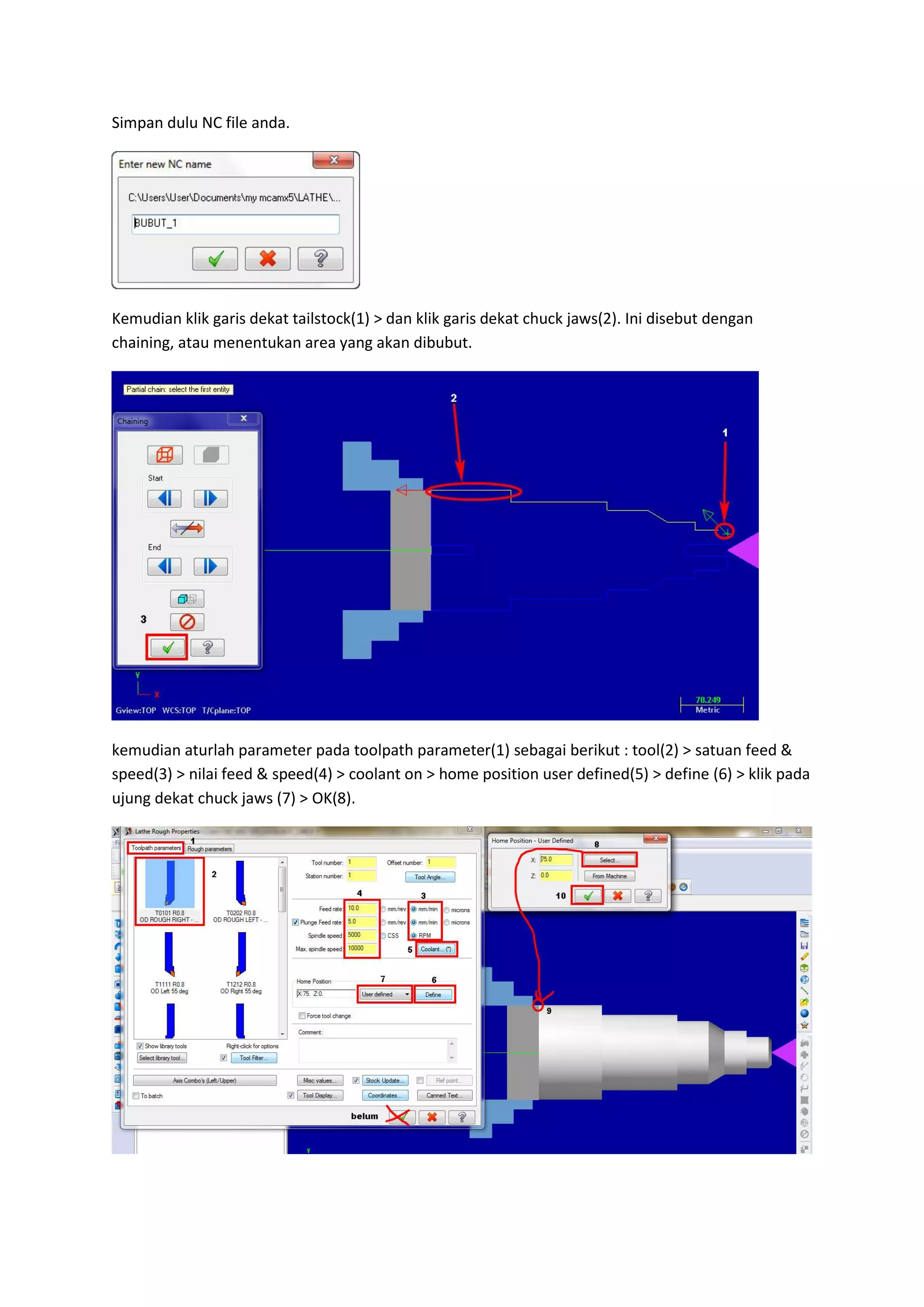 Simpan dulu NC file anda.




Kemudian klik garis dekat tailstock(1) > dan klik garis dekat chuck jaws(2). Ini disebut dengan
chaining, atau menentukan area yang akan dibubut.




kemudian aturlah parameter pada toolpath parameter(1) sebagai berikut : tool(2) > satuan feed &
speed(3) > nilai feed & speed(4) > coolant on > home position user defined(5) > define (6) > klik pada
ujung dekat chuck jaws (7) > OK(8).
 