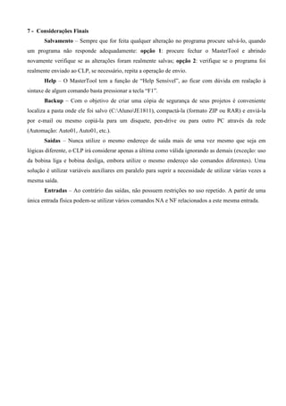 7 - Considerações Finais
Salvamento – Sempre que for feita qualquer alteração no programa procure salvá-lo, quando
um programa não responde adequadamente: opção 1: procure fechar o MasterTool e abrindo
novamente verifique se as alterações foram realmente salvas; opção 2: verifique se o programa foi
realmente enviado ao CLP, se necessário, repita a operação de envio.
Help – O MasterTool tem a função de “Help Sensível”, ao ficar com dúvida em realação à
sintaxe de algum comando basta pressionar a tecla “F1”.
Backup – Com o objetivo de criar uma cópia de segurança de seus projetos é conveniente
localiza a pasta onde ele foi salvo (C:AlunoJE1811), compactá-la (formato ZIP ou RAR) e enviá-la
por e-mail ou mesmo copiá-la para um disquete, pen-drive ou para outro PC através da rede
(Automação: Auto01, Auto01, etc.).
Saídas – Nunca utilize o mesmo endereço de saída mais de uma vez mesmo que seja em
lógicas diferente, o CLP irá considerar apenas a última como válida ignorando as demais (exceção: uso
da bobina liga e bobina desliga, embora utilize o mesmo endereço são comandos diferentes). Uma
solução é utilizar variáveis auxiliares em paralelo para suprir a necessidade de utilizar várias vezes a
mesma saída.
Entradas – Ao contrário das saídas, não possuem restrições no uso repetido. A partir de uma
única entrada física podem-se utilizar vários comandos NA e NF relacionados a este mesma entrada.
 