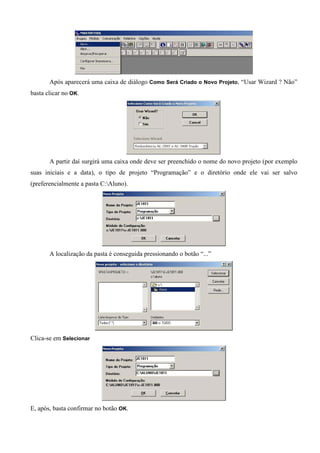 Após aparecerá uma caixa de diálogo Como Será Criado o Novo Projeto, “Usar Wizard ? Não”
basta clicar no OK.
A partir daí surgirá uma caixa onde deve ser preenchido o nome do novo projeto (por exemplo
suas iniciais e a data), o tipo de projeto “Programação” e o diretório onde ele vai ser salvo
(preferencialmente a pasta C:Aluno).
A localização da pasta é conseguida pressionando o botão “...”
Clica-se em Selecionar
E, após, basta confirmar no botão OK.
 