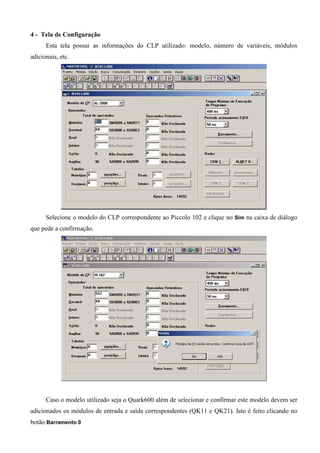 4 - Tela de Configuração
Esta tela possui as informações do CLP utilizado: modelo, número de variáveis, módulos
adicionais, etc.
Selecione o modelo do CLP correspondente ao Piccolo 102 e clique no Sim na caixa de diálogo
que pede a confirmação.
Caso o modelo utilizado seja o Quark600 além de selecionar e confirmar este modelo devem ser
adicionados os módulos de entrada e saída correspondentes (QK11 e QK21). Isto é feito clicando no
botão Barramento 0
 