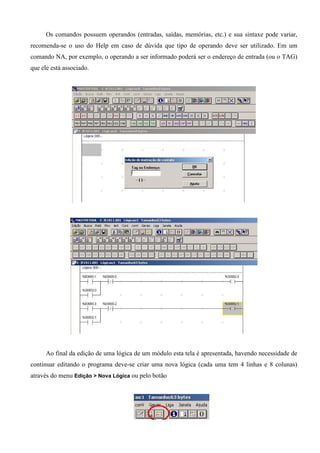 Os comandos possuem operandos (entradas, saídas, memórias, etc.) e sua sintaxe pode variar,
recomenda-se o uso do Help em caso de dúvida que tipo de operando deve ser utilizado. Em um
comando NA, por exemplo, o operando a ser informado poderá ser o endereço de entrada (ou o TAG)
que ele está associado.
Ao final da edição de uma lógica de um módulo esta tela é apresentada, havendo necessidade de
continuar editando o programa deve-se criar uma nova lógica (cada uma tem 4 linhas e 8 colunas)
através do menu Edição > Nova Lógica ou pelo botão
 
