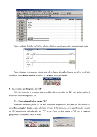 Após a inclusão de todos os TAGs a tela do módulo principal apresentará a seguinte aparência:
Após esta etapa e sempre que o programa sofrer alguma alteração ele deve ser salvo. Isto é feito
através do menu Módulo > Salvar, através do CTRL+S ou ainda pelo botão
5 - Executando um Programa no CLP
Até este momento o programa desenvolvido está na memória do PC, para poder testá-lo é
necessário o seu envio para o CLP.
5.1 - Enviando um Projeto para o CLP
Primeiro é necessário passar o CLP para o modo de programação, isto pode ser feito através do
menu Comunicação > Estado e, após selecionar o Modo de Programação. Após a confirmação o estado
do CLP deverá estar indicado pelo led “PG” aceso. Outra opção é passar o CLP para o modo de
programação utilizando o botão do menu.
 