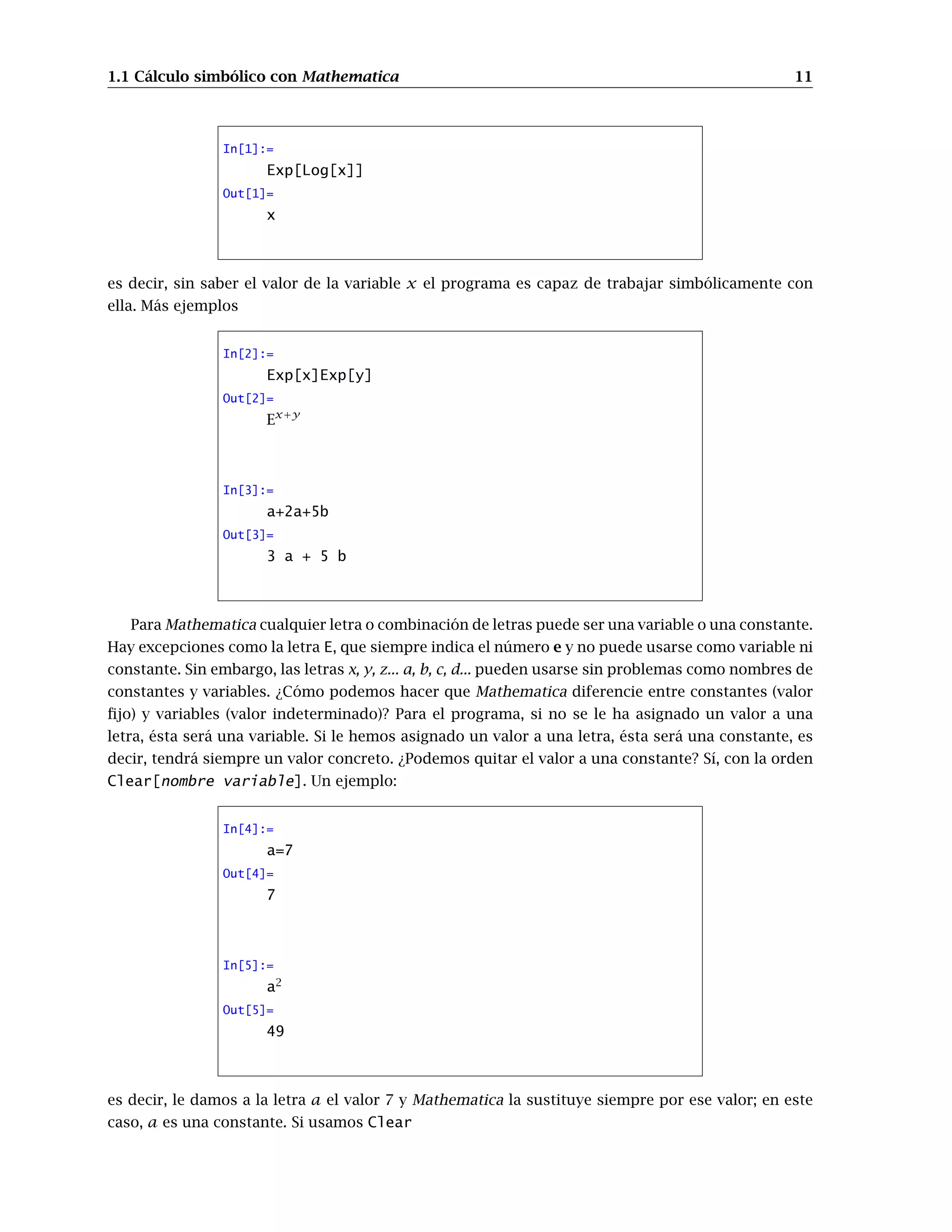 1.1 Cálculo simbólico con Mathematica 11
In[1]:=
Exp[Log[x]]
Out[1]=
x
es decir, sin saber el valor de la variable x el programa es capaz de trabajar simbólicamente con
ella. Más ejemplos
In[2]:=
Exp[x]Exp[y]
Out[2]=
Ex+y
In[3]:=
a+2a+5b
Out[3]=
3 a + 5 b
Para Mathematica cualquier letra o combinación de letras puede ser una variable o una constante.
Hay excepciones como la letra E, que siempre indica el número e y no puede usarse como variable ni
constante. Sin embargo, las letras x, y, z... a, b, c, d... pueden usarse sin problemas como nombres de
constantes y variables. ¿Cómo podemos hacer que Mathematica diferencie entre constantes (valor
ﬁjo) y variables (valor indeterminado)? Para el programa, si no se le ha asignado un valor a una
letra, ésta será una variable. Si le hemos asignado un valor a una letra, ésta será una constante, es
decir, tendrá siempre un valor concreto. ¿Podemos quitar el valor a una constante? Sí, con la orden
Clear[nombre variable]. Un ejemplo:
In[4]:=
a=7
Out[4]=
7
In[5]:=
a2
Out[5]=
49
es decir, le damos a la letra a el valor 7 y Mathematica la sustituye siempre por ese valor; en este
caso, a es una constante. Si usamos Clear
 