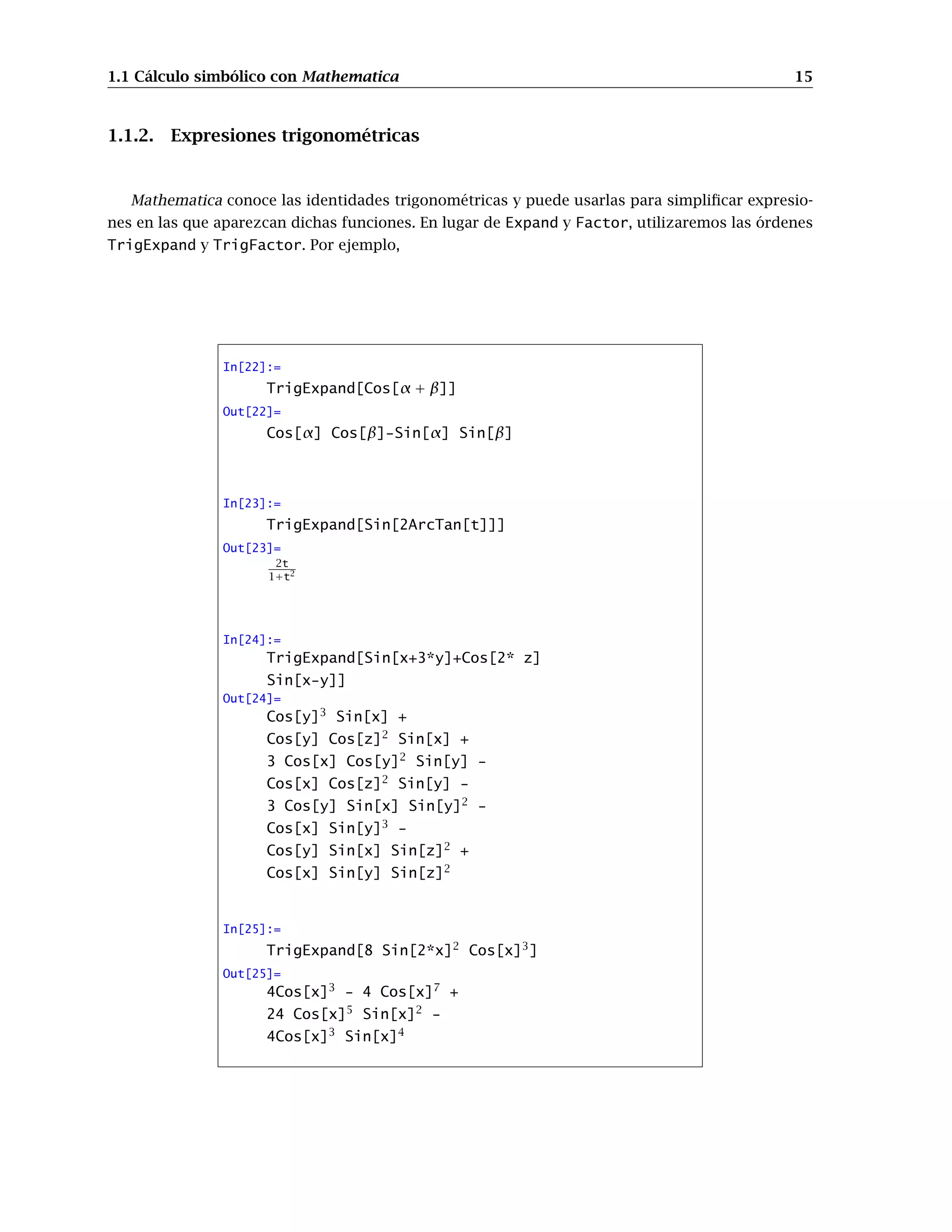 1.1 Cálculo simbólico con Mathematica 15
1.1.2. Expresiones trigonométricas
Mathematica conoce las identidades trigonométricas y puede usarlas para simpliﬁcar expresio-
nes en las que aparezcan dichas funciones. En lugar de Expand y Factor, utilizaremos las órdenes
TrigExpand y TrigFactor. Por ejemplo,
In[22]:=
TrigExpand[Cos[α + β]]
Out[22]=
Cos[α] Cos[β]-Sin[α] Sin[β]
In[23]:=
TrigExpand[Sin[2ArcTan[t]]]
Out[23]=
2t
1+t2
In[24]:=
TrigExpand[Sin[x+3*y]+Cos[2* z]
Sin[x-y]]
Out[24]=
Cos[y]3
Sin[x] +
Cos[y] Cos[z]2
Sin[x] +
3 Cos[x] Cos[y]2
Sin[y] -
Cos[x] Cos[z]2
Sin[y] -
3 Cos[y] Sin[x] Sin[y]2
-
Cos[x] Sin[y]3
-
Cos[y] Sin[x] Sin[z]2
+
Cos[x] Sin[y] Sin[z]2
In[25]:=
TrigExpand[8 Sin[2*x]2
Cos[x]3
]
Out[25]=
4Cos[x]3
- 4 Cos[x]7
+
24 Cos[x]5
Sin[x]2
-
4Cos[x]3
Sin[x]4
 