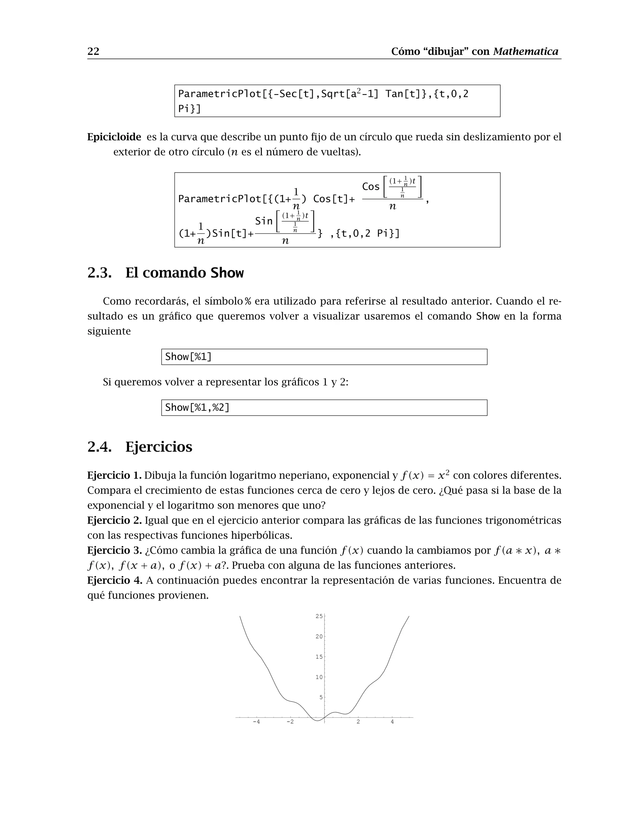 22 Cómo “dibujar” con Mathematica
ParametricPlot[{-Sec[t],Sqrt[a2
-1] Tan[t]},{t,0,2
Pi}]
Epicicloide es la curva que describe un punto ﬁjo de un círculo que rueda sin deslizamiento por el
exterior de otro círculo (n es el número de vueltas).
ParametricPlot[{(1+
1
n
) Cos[t]+
Cos
(1+ 1
n )t
1
n
n
,
(1+
1
n
)Sin[t]+
Sin
(1+ 1
n )t
1
n
n
} ,{t,0,2 Pi}]
2.3. El comando Show
Como recordarás, el símbolo % era utilizado para referirse al resultado anterior. Cuando el re-
sultado es un gráﬁco que queremos volver a visualizar usaremos el comando Show en la forma
siguiente
Show[%1]
Si queremos volver a representar los gráﬁcos 1 y 2:
Show[%1,%2]
2.4. Ejercicios
Ejercicio 1. Dibuja la función logaritmo neperiano, exponencial y f(x) = x2
con colores diferentes.
Compara el crecimiento de estas funciones cerca de cero y lejos de cero. ¿Qué pasa si la base de la
exponencial y el logaritmo son menores que uno?
Ejercicio 2. Igual que en el ejercicio anterior compara las gráﬁcas de las funciones trigonométricas
con las respectivas funciones hiperbólicas.
Ejercicio 3. ¿Cómo cambia la gráﬁca de una función f(x) cuando la cambiamos por f(a ∗ x), a ∗
f(x), f(x + a), o f(x) + a?. Prueba con alguna de las funciones anteriores.
Ejercicio 4. A continuación puedes encontrar la representación de varias funciones. Encuentra de
qué funciones provienen.
-4 -2 2 4
5
10
15
20
25
 