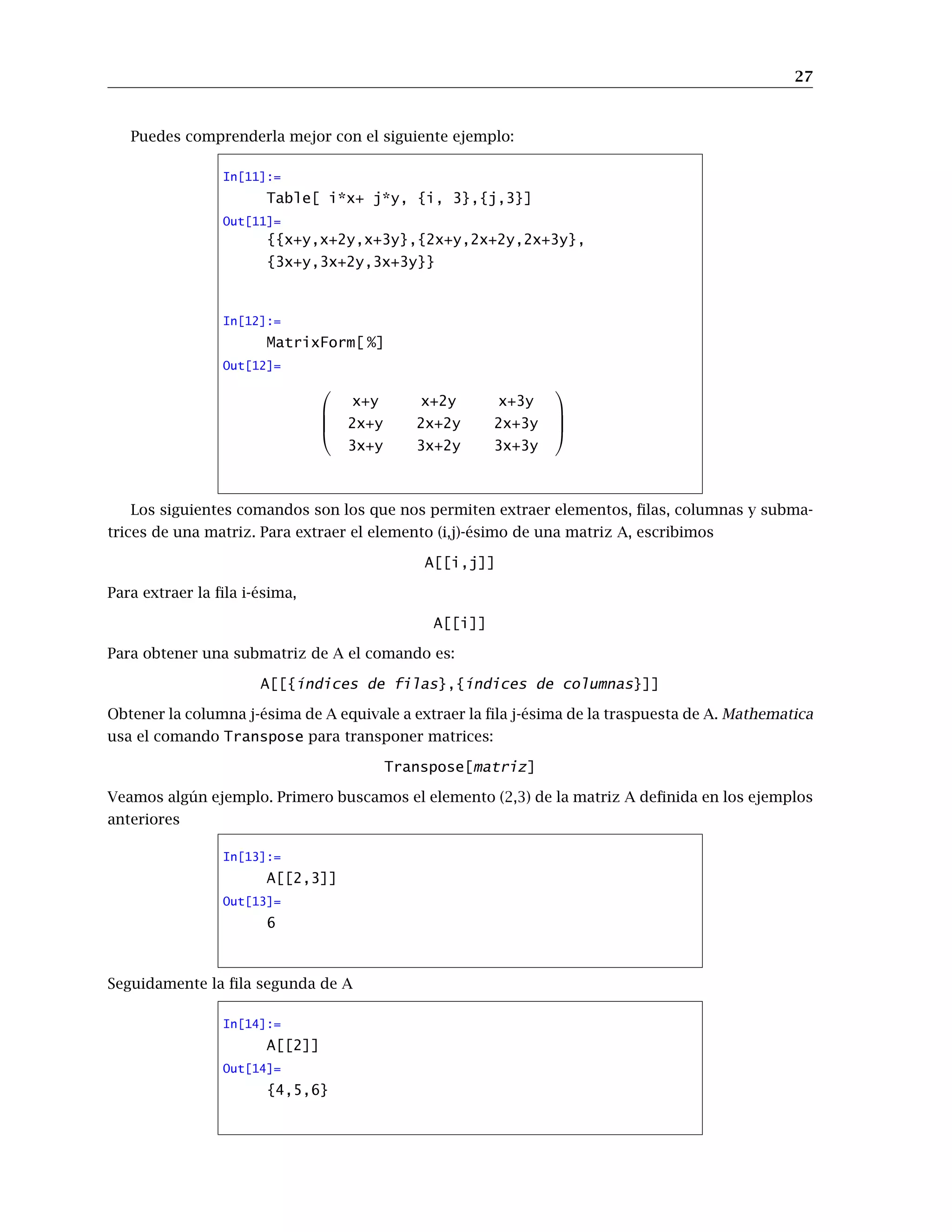 27
Puedes comprenderla mejor con el siguiente ejemplo:
In[11]:=
Table[ i*x+ j*y, {i, 3},{j,3}]
Out[11]=
{{x+y,x+2y,x+3y},{2x+y,2x+2y,2x+3y},
{3x+y,3x+2y,3x+3y}}
In[12]:=
MatrixForm[ %]
Out[12]=




x+y x+2y x+3y
2x+y 2x+2y 2x+3y
3x+y 3x+2y 3x+3y




Los siguientes comandos son los que nos permiten extraer elementos, ﬁlas, columnas y subma-
trices de una matriz. Para extraer el elemento (i,j)-ésimo de una matriz A, escribimos
A[[i,j]]
Para extraer la ﬁla i-ésima,
A[[i]]
Para obtener una submatriz de A el comando es:
A[[{índices de filas},{índices de columnas}]]
Obtener la columna j-ésima de A equivale a extraer la ﬁla j-ésima de la traspuesta de A. Mathematica
usa el comando Transpose para transponer matrices:
Transpose[matriz]
Veamos algún ejemplo. Primero buscamos el elemento (2,3) de la matriz A deﬁnida en los ejemplos
anteriores
In[13]:=
A[[2,3]]
Out[13]=
6
Seguidamente la ﬁla segunda de A
In[14]:=
A[[2]]
Out[14]=
{4,5,6}
 