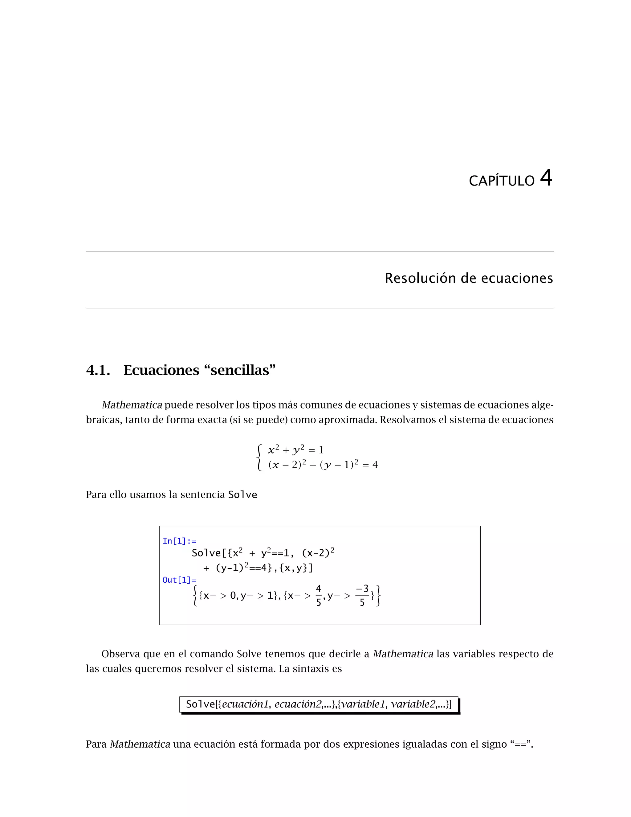 CAPÍTULO 4
Resolución de ecuaciones
4.1. Ecuaciones “sencillas”
Mathematica puede resolver los tipos más comunes de ecuaciones y sistemas de ecuaciones alge-
braicas, tanto de forma exacta (si se puede) como aproximada. Resolvamos el sistema de ecuaciones
x2
+ y2
= 1
(x − 2)2
+ (y − 1)2
= 4
Para ello usamos la sentencia Solve
In[1]:=
Solve[{x2
+ y2
==1, (x-2)2
+ (y-1)2
==4},{x,y}]
Out[1]=
{x− > 0, y− > 1}, {x− >
4
5
, y− >
−3
5
}
Observa que en el comando Solve tenemos que decirle a Mathematica las variables respecto de
las cuales queremos resolver el sistema. La sintaxis es
Solve[{ecuación1, ecuación2,...},{variable1, variable2,...}]
Para Mathematica una ecuación está formada por dos expresiones igualadas con el signo “==”.
 