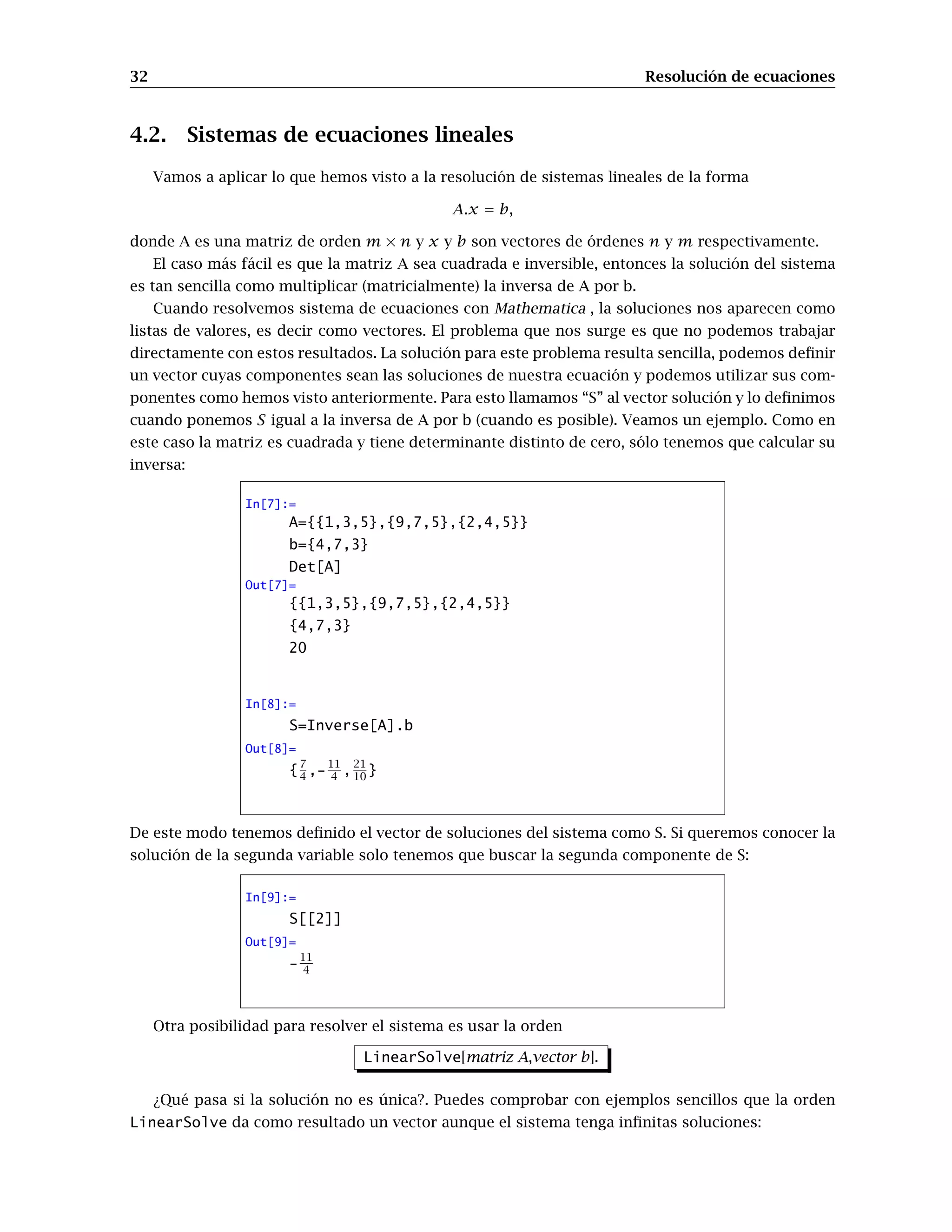 32 Resolución de ecuaciones
4.2. Sistemas de ecuaciones lineales
Vamos a aplicar lo que hemos visto a la resolución de sistemas lineales de la forma
A.x = b,
donde A es una matriz de orden m × n y x y b son vectores de órdenes n y m respectivamente.
El caso más fácil es que la matriz A sea cuadrada e inversible, entonces la solución del sistema
es tan sencilla como multiplicar (matricialmente) la inversa de A por b.
Cuando resolvemos sistema de ecuaciones con Mathematica , la soluciones nos aparecen como
listas de valores, es decir como vectores. El problema que nos surge es que no podemos trabajar
directamente con estos resultados. La solución para este problema resulta sencilla, podemos deﬁnir
un vector cuyas componentes sean las soluciones de nuestra ecuación y podemos utilizar sus com-
ponentes como hemos visto anteriormente. Para esto llamamos “S” al vector solución y lo deﬁnimos
cuando ponemos S igual a la inversa de A por b (cuando es posible). Veamos un ejemplo. Como en
este caso la matriz es cuadrada y tiene determinante distinto de cero, sólo tenemos que calcular su
inversa:
In[7]:=
A={{1,3,5},{9,7,5},{2,4,5}}
b={4,7,3}
Det[A]
Out[7]=
{{1,3,5},{9,7,5},{2,4,5}}
{4,7,3}
20
In[8]:=
S=Inverse[A].b
Out[8]=
{
7
4 ,-
11
4 ,
21
10 }
De este modo tenemos deﬁnido el vector de soluciones del sistema como S. Si queremos conocer la
solución de la segunda variable solo tenemos que buscar la segunda componente de S:
In[9]:=
S[[2]]
Out[9]=
-11
4
Otra posibilidad para resolver el sistema es usar la orden
LinearSolve[matriz A,vector b].
¿Qué pasa si la solución no es única?. Puedes comprobar con ejemplos sencillos que la orden
LinearSolve da como resultado un vector aunque el sistema tenga inﬁnitas soluciones:
 