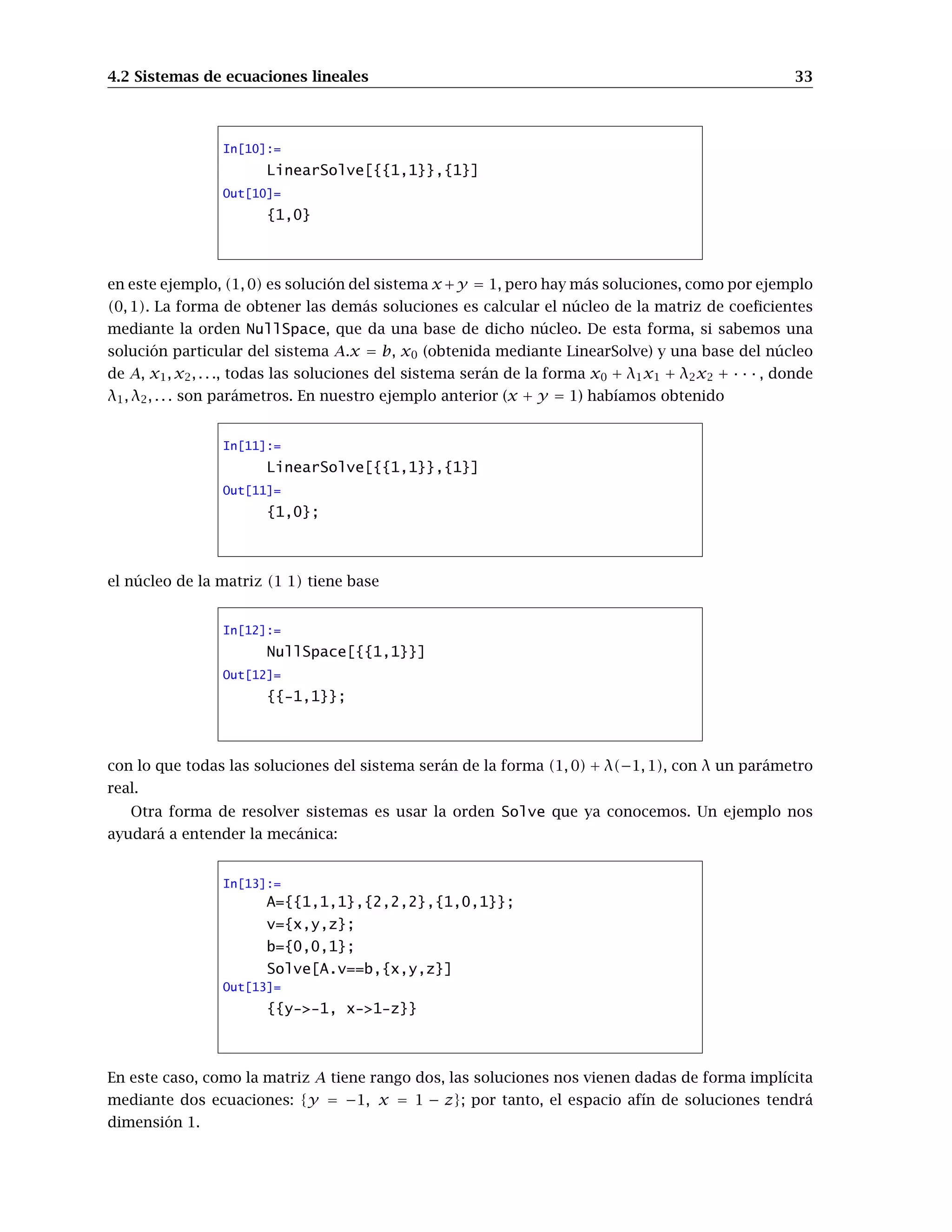 4.2 Sistemas de ecuaciones lineales 33
In[10]:=
LinearSolve[{{1,1}},{1}]
Out[10]=
{1,0}
en este ejemplo, (1, 0) es solución del sistema x+y = 1, pero hay más soluciones, como por ejemplo
(0, 1). La forma de obtener las demás soluciones es calcular el núcleo de la matriz de coeﬁcientes
mediante la orden NullSpace, que da una base de dicho núcleo. De esta forma, si sabemos una
solución particular del sistema A.x = b, x0 (obtenida mediante LinearSolve) y una base del núcleo
de A, x1, x2, . . ., todas las soluciones del sistema serán de la forma x0 + λ1x1 + λ2x2 + · · · , donde
λ1, λ2, . . . son parámetros. En nuestro ejemplo anterior (x + y = 1) habíamos obtenido
In[11]:=
LinearSolve[{{1,1}},{1}]
Out[11]=
{1,0};
el núcleo de la matriz (1 1) tiene base
In[12]:=
NullSpace[{{1,1}}]
Out[12]=
{{-1,1}};
con lo que todas las soluciones del sistema serán de la forma (1, 0) + λ(−1, 1), con λ un parámetro
real.
Otra forma de resolver sistemas es usar la orden Solve que ya conocemos. Un ejemplo nos
ayudará a entender la mecánica:
In[13]:=
A={{1,1,1},{2,2,2},{1,0,1}};
v={x,y,z};
b={0,0,1};
Solve[A.v==b,{x,y,z}]
Out[13]=
{{y->-1, x->1-z}}
En este caso, como la matriz A tiene rango dos, las soluciones nos vienen dadas de forma implícita
mediante dos ecuaciones: {y = −1, x = 1 − z}; por tanto, el espacio afín de soluciones tendrá
dimensión 1.
 
