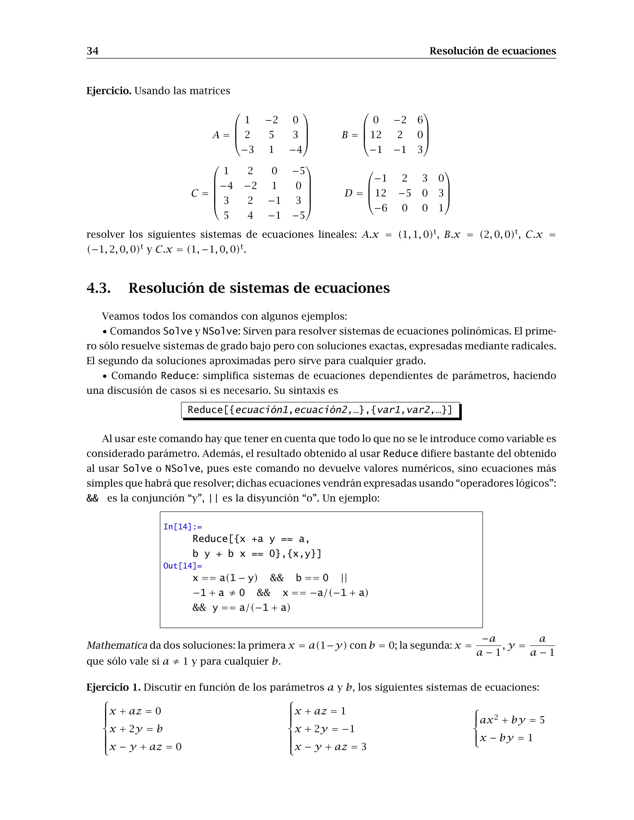 34 Resolución de ecuaciones
Ejercicio. Usando las matrices
A =




1 −2 0
2 5 3
−3 1 −4



 B =




0 −2 6
12 2 0
−1 −1 3




C =






1 2 0 −5
−4 −2 1 0
3 2 −1 3
5 4 −1 −5






D =




−1 2 3 0
12 −5 0 3
−6 0 0 1




resolver los siguientes sistemas de ecuaciones lineales: A.x = (1, 1, 0)t
, B.x = (2, 0, 0)t
, C.x =
(−1, 2, 0, 0)t
y C.x = (1, −1, 0, 0)t
.
4.3. Resolución de sistemas de ecuaciones
Veamos todos los comandos con algunos ejemplos:
• Comandos Solve y NSolve: Sirven para resolver sistemas de ecuaciones polinómicas. El prime-
ro sólo resuelve sistemas de grado bajo pero con soluciones exactas, expresadas mediante radicales.
El segundo da soluciones aproximadas pero sirve para cualquier grado.
• Comando Reduce: simpliﬁca sistemas de ecuaciones dependientes de parámetros, haciendo
una discusión de casos si es necesario. Su sintaxis es
Reduce[{ecuación1,ecuación2,…},{var1,var2,…}]
Al usar este comando hay que tener en cuenta que todo lo que no se le introduce como variable es
considerado parámetro. Además, el resultado obtenido al usar Reduce diﬁere bastante del obtenido
al usar Solve o NSolve, pues este comando no devuelve valores numéricos, sino ecuaciones más
simples que habrá que resolver; dichas ecuaciones vendrán expresadas usando “operadores lógicos”:
&& es la conjunción “y”, || es la disyunción “o”. Un ejemplo:
In[14]:=
Reduce[{x +a y == a,
b y + b x == 0},{x,y}]
Out[14]=
x == a(1 − y) && b == 0 ||
−1 + a ≠ 0 && x == −a/(−1 + a)
&& y == a/(−1 + a)
Mathematica da dos soluciones: la primera x = a(1−y) con b = 0; la segunda: x =
−a
a − 1
, y =
a
a − 1
que sólo vale si a ≠ 1 y para cualquier b.
Ejercicio 1. Discutir en función de los parámetros a y b, los siguientes sistemas de ecuaciones:



x + az = 0
x + 2y = b
x − y + az = 0



x + az = 1
x + 2y = −1
x − y + az = 3



ax2
+ by = 5
x − by = 1
 