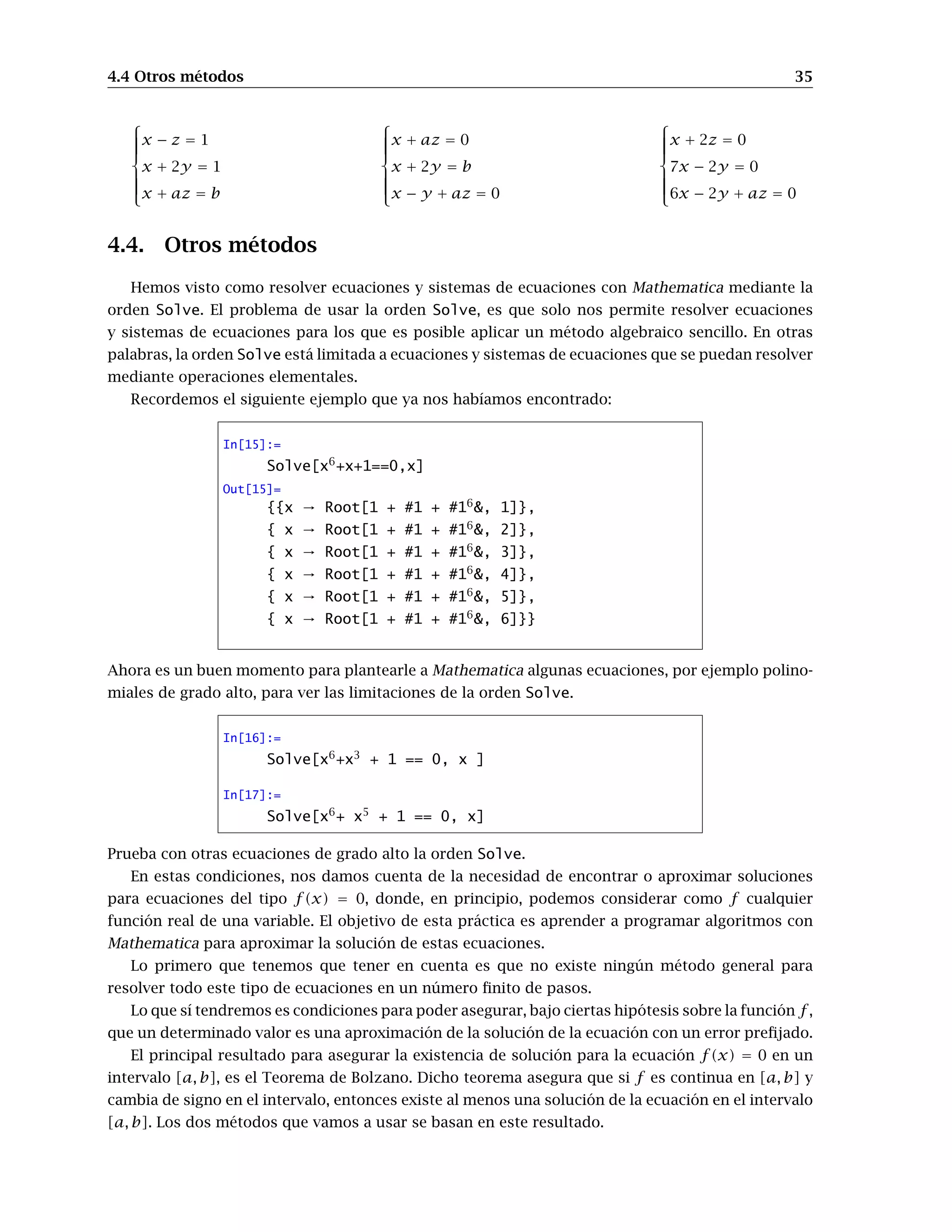 4.4 Otros métodos 35



x − z = 1
x + 2y = 1
x + az = b



x + az = 0
x + 2y = b
x − y + az = 0



x + 2z = 0
7x − 2y = 0
6x − 2y + az = 0
4.4. Otros métodos
Hemos visto como resolver ecuaciones y sistemas de ecuaciones con Mathematica mediante la
orden Solve. El problema de usar la orden Solve, es que solo nos permite resolver ecuaciones
y sistemas de ecuaciones para los que es posible aplicar un método algebraico sencillo. En otras
palabras, la orden Solve está limitada a ecuaciones y sistemas de ecuaciones que se puedan resolver
mediante operaciones elementales.
Recordemos el siguiente ejemplo que ya nos habíamos encontrado:
In[15]:=
Solve[x6
+x+1==0,x]
Out[15]=
{{x → Root[1 + #1 + #16
&, 1]},
{ x → Root[1 + #1 + #16
&, 2]},
{ x → Root[1 + #1 + #16
&, 3]},
{ x → Root[1 + #1 + #16
&, 4]},
{ x → Root[1 + #1 + #16
&, 5]},
{ x → Root[1 + #1 + #16
&, 6]}}
Ahora es un buen momento para plantearle a Mathematica algunas ecuaciones, por ejemplo polino-
miales de grado alto, para ver las limitaciones de la orden Solve.
In[16]:=
Solve[x6
+x3
+ 1 == 0, x ]
In[17]:=
Solve[x6
+ x5
+ 1 == 0, x]
Prueba con otras ecuaciones de grado alto la orden Solve.
En estas condiciones, nos damos cuenta de la necesidad de encontrar o aproximar soluciones
para ecuaciones del tipo f(x) = 0, donde, en principio, podemos considerar como f cualquier
función real de una variable. El objetivo de esta práctica es aprender a programar algoritmos con
Mathematica para aproximar la solución de estas ecuaciones.
Lo primero que tenemos que tener en cuenta es que no existe ningún método general para
resolver todo este tipo de ecuaciones en un número ﬁnito de pasos.
Lo que sí tendremos es condiciones para poder asegurar, bajo ciertas hipótesis sobre la función f ,
que un determinado valor es una aproximación de la solución de la ecuación con un error preﬁjado.
El principal resultado para asegurar la existencia de solución para la ecuación f(x) = 0 en un
intervalo [a, b], es el Teorema de Bolzano. Dicho teorema asegura que si f es continua en [a, b] y
cambia de signo en el intervalo, entonces existe al menos una solución de la ecuación en el intervalo
[a, b]. Los dos métodos que vamos a usar se basan en este resultado.
 