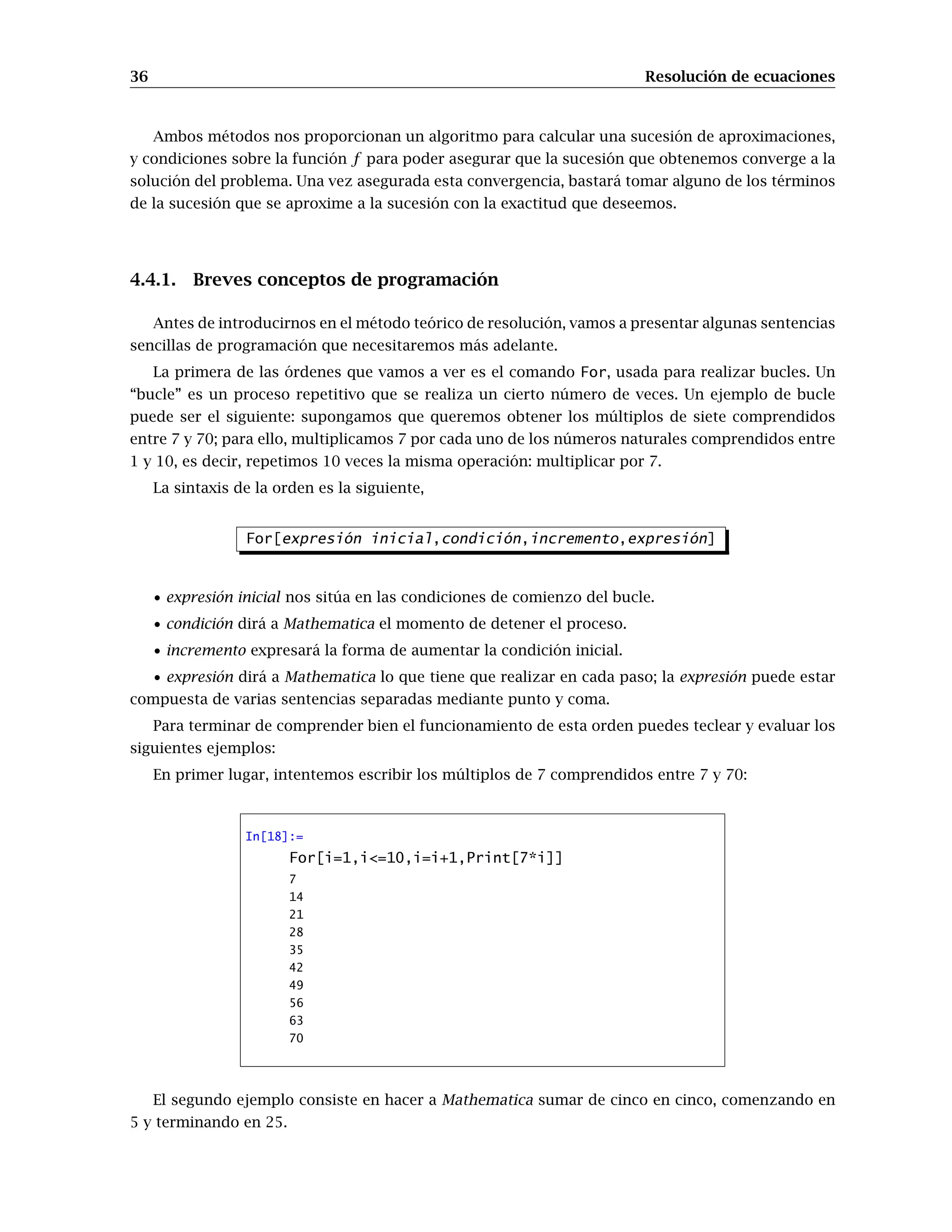 36 Resolución de ecuaciones
Ambos métodos nos proporcionan un algoritmo para calcular una sucesión de aproximaciones,
y condiciones sobre la función f para poder asegurar que la sucesión que obtenemos converge a la
solución del problema. Una vez asegurada esta convergencia, bastará tomar alguno de los términos
de la sucesión que se aproxime a la sucesión con la exactitud que deseemos.
4.4.1. Breves conceptos de programación
Antes de introducirnos en el método teórico de resolución, vamos a presentar algunas sentencias
sencillas de programación que necesitaremos más adelante.
La primera de las órdenes que vamos a ver es el comando For, usada para realizar bucles. Un
“bucle” es un proceso repetitivo que se realiza un cierto número de veces. Un ejemplo de bucle
puede ser el siguiente: supongamos que queremos obtener los múltiplos de siete comprendidos
entre 7 y 70; para ello, multiplicamos 7 por cada uno de los números naturales comprendidos entre
1 y 10, es decir, repetimos 10 veces la misma operación: multiplicar por 7.
La sintaxis de la orden es la siguiente,
For[expresión inicial,condición,incremento,expresión]
• expresión inicial nos sitúa en las condiciones de comienzo del bucle.
• condición dirá a Mathematica el momento de detener el proceso.
• incremento expresará la forma de aumentar la condición inicial.
• expresión dirá a Mathematica lo que tiene que realizar en cada paso; la expresión puede estar
compuesta de varias sentencias separadas mediante punto y coma.
Para terminar de comprender bien el funcionamiento de esta orden puedes teclear y evaluar los
siguientes ejemplos:
En primer lugar, intentemos escribir los múltiplos de 7 comprendidos entre 7 y 70:
In[18]:=
For[i=1,i<=10,i=i+1,Print[7*i]]
7
14
21
28
35
42
49
56
63
70
El segundo ejemplo consiste en hacer a Mathematica sumar de cinco en cinco, comenzando en
5 y terminando en 25.
 