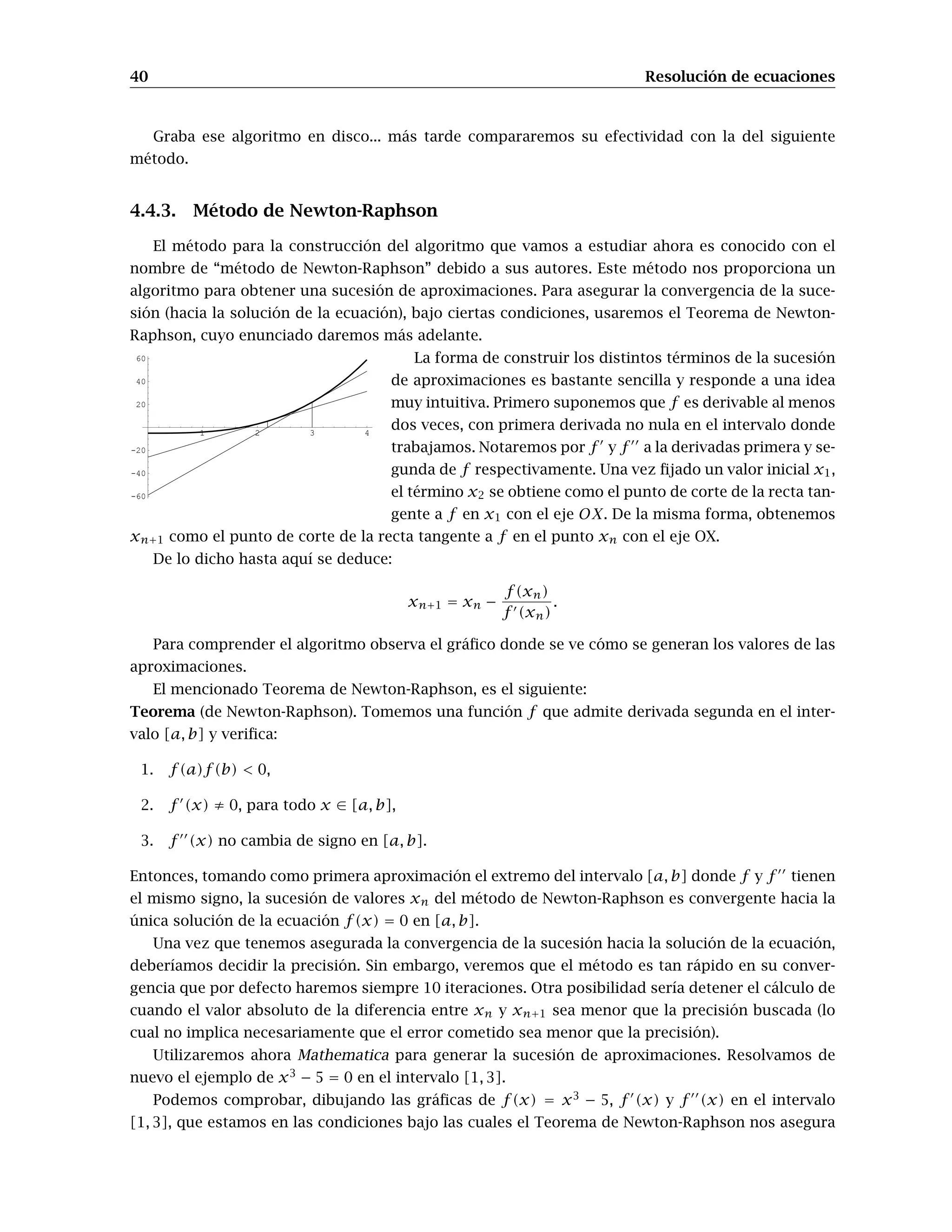 40 Resolución de ecuaciones
Graba ese algoritmo en disco... más tarde compararemos su efectividad con la del siguiente
método.
4.4.3. Método de Newton-Raphson
El método para la construcción del algoritmo que vamos a estudiar ahora es conocido con el
nombre de “método de Newton-Raphson” debido a sus autores. Este método nos proporciona un
algoritmo para obtener una sucesión de aproximaciones. Para asegurar la convergencia de la suce-
sión (hacia la solución de la ecuación), bajo ciertas condiciones, usaremos el Teorema de Newton-
Raphson, cuyo enunciado daremos más adelante.
La forma de construir los distintos términos de la sucesión
1 2 3 4
-60
-40
-20
20
40
60
de aproximaciones es bastante sencilla y responde a una idea
muy intuitiva. Primero suponemos que f es derivable al menos
dos veces, con primera derivada no nula en el intervalo donde
trabajamos. Notaremos por f y f a la derivadas primera y se-
gunda de f respectivamente. Una vez ﬁjado un valor inicial x1,
el término x2 se obtiene como el punto de corte de la recta tan-
gente a f en x1 con el eje OX. De la misma forma, obtenemos
xn+1 como el punto de corte de la recta tangente a f en el punto xn con el eje OX.
De lo dicho hasta aquí se deduce:
xn+1 = xn −
f(xn)
f (xn)
.
Para comprender el algoritmo observa el gráﬁco donde se ve cómo se generan los valores de las
aproximaciones.
El mencionado Teorema de Newton-Raphson, es el siguiente:
Teorema (de Newton-Raphson). Tomemos una función f que admite derivada segunda en el inter-
valo [a, b] y veriﬁca:
1. f(a)f(b) < 0,
2. f (x) ≠ 0, para todo x ∈ [a, b],
3. f (x) no cambia de signo en [a, b].
Entonces, tomando como primera aproximación el extremo del intervalo [a, b] donde f y f tienen
el mismo signo, la sucesión de valores xn del método de Newton-Raphson es convergente hacia la
única solución de la ecuación f(x) = 0 en [a, b].
Una vez que tenemos asegurada la convergencia de la sucesión hacia la solución de la ecuación,
deberíamos decidir la precisión. Sin embargo, veremos que el método es tan rápido en su conver-
gencia que por defecto haremos siempre 10 iteraciones. Otra posibilidad sería detener el cálculo de
cuando el valor absoluto de la diferencia entre xn y xn+1 sea menor que la precisión buscada (lo
cual no implica necesariamente que el error cometido sea menor que la precisión).
Utilizaremos ahora Mathematica para generar la sucesión de aproximaciones. Resolvamos de
nuevo el ejemplo de x3
− 5 = 0 en el intervalo [1, 3].
Podemos comprobar, dibujando las gráﬁcas de f(x) = x3
− 5, f (x) y f (x) en el intervalo
[1, 3], que estamos en las condiciones bajo las cuales el Teorema de Newton-Raphson nos asegura
 
