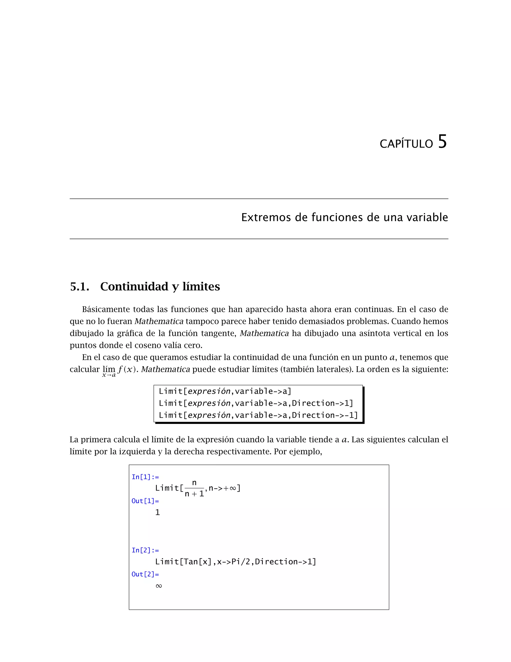 CAPÍTULO 5
Extremos de funciones de una variable
5.1. Continuidad y límites
Básicamente todas las funciones que han aparecido hasta ahora eran continuas. En el caso de
que no lo fueran Mathematica tampoco parece haber tenido demasiados problemas. Cuando hemos
dibujado la gráﬁca de la función tangente, Mathematica ha dibujado una asíntota vertical en los
puntos donde el coseno valía cero.
En el caso de que queramos estudiar la continuidad de una función en un punto a, tenemos que
calcular l´ım
x→a
f(x). Mathematica puede estudiar límites (también laterales). La orden es la siguiente:
Limit[expresión,variable->a]
Limit[expresión,variable->a,Direction->1]
Limit[expresión,variable->a,Direction->-1]
La primera calcula el límite de la expresión cuando la variable tiende a a. Las siguientes calculan el
límite por la izquierda y la derecha respectivamente. Por ejemplo,
In[1]:=
Limit[
n
n + 1
, n->+∞]
Out[1]=
1
In[2]:=
Limit[Tan[x],x->Pi/2,Direction->1]
Out[2]=
∞
 