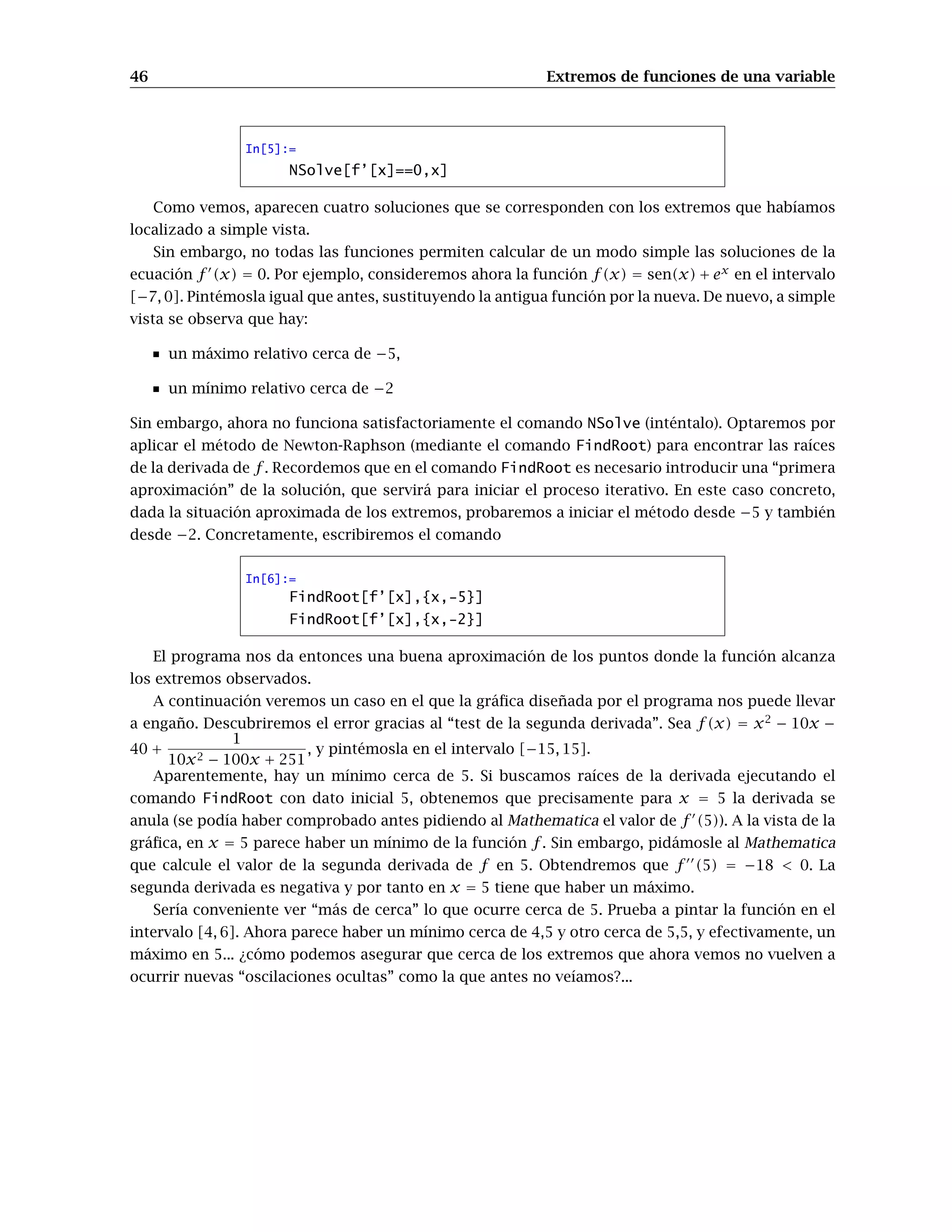46 Extremos de funciones de una variable
In[5]:=
NSolve[f’[x]==0,x]
Como vemos, aparecen cuatro soluciones que se corresponden con los extremos que habíamos
localizado a simple vista.
Sin embargo, no todas las funciones permiten calcular de un modo simple las soluciones de la
ecuación f (x) = 0. Por ejemplo, consideremos ahora la función f(x) = sen(x) + ex
en el intervalo
[−7, 0]. Pintémosla igual que antes, sustituyendo la antigua función por la nueva. De nuevo, a simple
vista se observa que hay:
un máximo relativo cerca de −5,
un mínimo relativo cerca de −2
Sin embargo, ahora no funciona satisfactoriamente el comando NSolve (inténtalo). Optaremos por
aplicar el método de Newton-Raphson (mediante el comando FindRoot) para encontrar las raíces
de la derivada de f . Recordemos que en el comando FindRoot es necesario introducir una “primera
aproximación” de la solución, que servirá para iniciar el proceso iterativo. En este caso concreto,
dada la situación aproximada de los extremos, probaremos a iniciar el método desde −5 y también
desde −2. Concretamente, escribiremos el comando
In[6]:=
FindRoot[f’[x],{x,-5}]
FindRoot[f’[x],{x,-2}]
El programa nos da entonces una buena aproximación de los puntos donde la función alcanza
los extremos observados.
A continuación veremos un caso en el que la gráﬁca diseñada por el programa nos puede llevar
a engaño. Descubriremos el error gracias al “test de la segunda derivada”. Sea f(x) = x2
− 10x −
40 +
1
10x2 − 100x + 251
, y pintémosla en el intervalo [−15, 15].
Aparentemente, hay un mínimo cerca de 5. Si buscamos raíces de la derivada ejecutando el
comando FindRoot con dato inicial 5, obtenemos que precisamente para x = 5 la derivada se
anula (se podía haber comprobado antes pidiendo al Mathematica el valor de f (5)). A la vista de la
gráﬁca, en x = 5 parece haber un mínimo de la función f. Sin embargo, pidámosle al Mathematica
que calcule el valor de la segunda derivada de f en 5. Obtendremos que f (5) = −18 < 0. La
segunda derivada es negativa y por tanto en x = 5 tiene que haber un máximo.
Sería conveniente ver “más de cerca” lo que ocurre cerca de 5. Prueba a pintar la función en el
intervalo [4, 6]. Ahora parece haber un mínimo cerca de 4,5 y otro cerca de 5,5, y efectivamente, un
máximo en 5... ¿cómo podemos asegurar que cerca de los extremos que ahora vemos no vuelven a
ocurrir nuevas “oscilaciones ocultas” como la que antes no veíamos?...
 