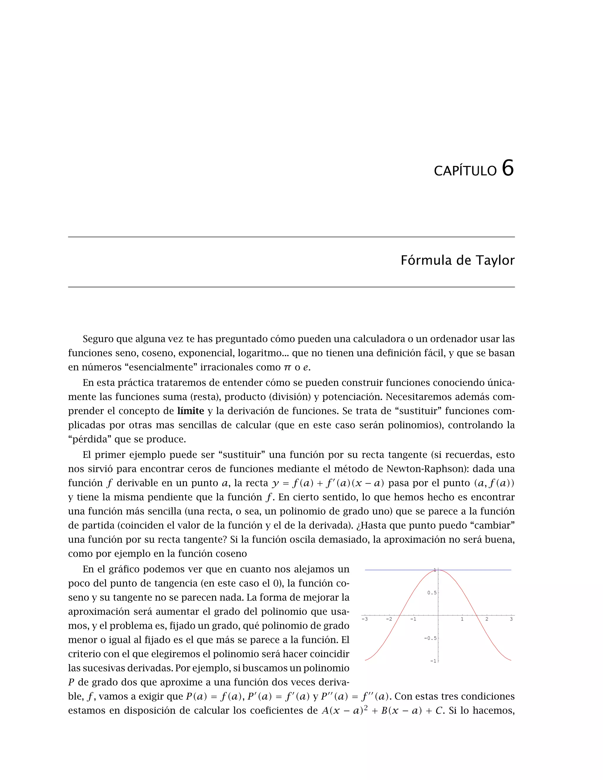 CAPÍTULO 6
Fórmula de Taylor
Seguro que alguna vez te has preguntado cómo pueden una calculadora o un ordenador usar las
funciones seno, coseno, exponencial, logaritmo... que no tienen una deﬁnición fácil, y que se basan
en números “esencialmente” irracionales como π o e.
En esta práctica trataremos de entender cómo se pueden construir funciones conociendo única-
mente las funciones suma (resta), producto (división) y potenciación. Necesitaremos además com-
prender el concepto de límite y la derivación de funciones. Se trata de “sustituir” funciones com-
plicadas por otras mas sencillas de calcular (que en este caso serán polinomios), controlando la
“pérdida” que se produce.
El primer ejemplo puede ser “sustituir” una función por su recta tangente (si recuerdas, esto
nos sirvió para encontrar ceros de funciones mediante el método de Newton-Raphson): dada una
función f derivable en un punto a, la recta y = f(a) + f (a)(x − a) pasa por el punto (a, f(a))
y tiene la misma pendiente que la función f . En cierto sentido, lo que hemos hecho es encontrar
una función más sencilla (una recta, o sea, un polinomio de grado uno) que se parece a la función
de partida (coinciden el valor de la función y el de la derivada). ¿Hasta que punto puedo “cambiar”
una función por su recta tangente? Si la función oscila demasiado, la aproximación no será buena,
como por ejemplo en la función coseno
En el gráﬁco podemos ver que en cuanto nos alejamos un
-3 -2 -1 1 2 3
-1
-0.5
0.5
1
poco del punto de tangencia (en este caso el 0), la función co-
seno y su tangente no se parecen nada. La forma de mejorar la
aproximación será aumentar el grado del polinomio que usa-
mos, y el problema es, ﬁjado un grado, qué polinomio de grado
menor o igual al ﬁjado es el que más se parece a la función. El
criterio con el que elegiremos el polinomio será hacer coincidir
las sucesivas derivadas. Por ejemplo, si buscamos un polinomio
P de grado dos que aproxime a una función dos veces deriva-
ble, f, vamos a exigir que P(a) = f(a), P (a) = f (a) y P (a) = f (a). Con estas tres condiciones
estamos en disposición de calcular los coeﬁcientes de A(x − a)2
+ B(x − a) + C. Si lo hacemos,
 