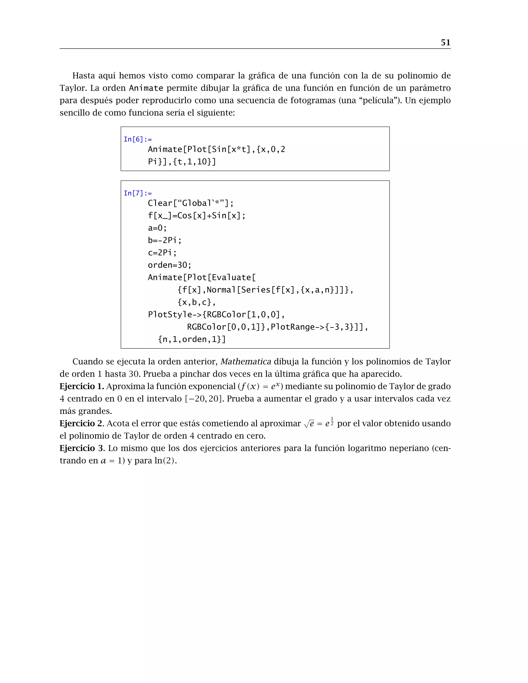 51
Hasta aquí hemos visto como comparar la gráﬁca de una función con la de su polinomio de
Taylor. La orden Animate permite dibujar la gráﬁca de una función en función de un parámetro
para después poder reproducirlo como una secuencia de fotogramas (una “película”). Un ejemplo
sencillo de como funciona sería el siguiente:
In[6]:=
Animate[Plot[Sin[x*t],{x,0,2
Pi}],{t,1,10}]
In[7]:=
Clear[“Global *”];
f[x_]=Cos[x]+Sin[x];
a=0;
b=-2Pi;
c=2Pi;
orden=30;
Animate[Plot[Evaluate[
{f[x],Normal[Series[f[x],{x,a,n}]]},
{x,b,c},
PlotStyle->{RGBColor[1,0,0],
RGBColor[0,0,1]},PlotRange->{-3,3}]],
{n,1,orden,1}]
Cuando se ejecuta la orden anterior, Mathematica dibuja la función y los polinomios de Taylor
de orden 1 hasta 30. Prueba a pinchar dos veces en la última gráﬁca que ha aparecido.
Ejercicio 1. Aproxima la función exponencial (f(x) = ex
) mediante su polinomio de Taylor de grado
4 centrado en 0 en el intervalo [−20, 20]. Prueba a aumentar el grado y a usar intervalos cada vez
más grandes.
Ejercicio 2. Acota el error que estás cometiendo al aproximar
√
e = e
1
2 por el valor obtenido usando
el polinomio de Taylor de orden 4 centrado en cero.
Ejercicio 3. Lo mismo que los dos ejercicios anteriores para la función logaritmo neperiano (cen-
trando en a = 1) y para ln(2).
 