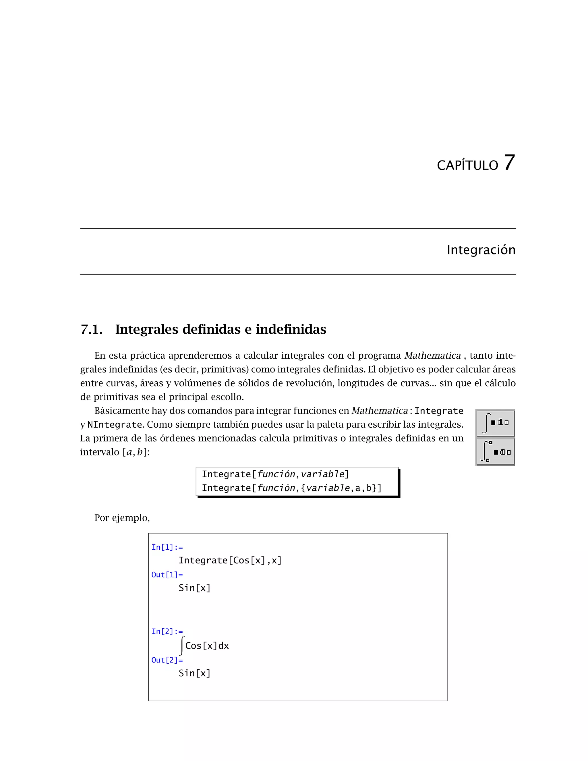 CAPÍTULO 7
Integración
7.1. Integrales deﬁnidas e indeﬁnidas
En esta práctica aprenderemos a calcular integrales con el programa Mathematica , tanto inte-
grales indeﬁnidas (es decir, primitivas) como integrales deﬁnidas. El objetivo es poder calcular áreas
entre curvas, áreas y volúmenes de sólidos de revolución, longitudes de curvas... sin que el cálculo
de primitivas sea el principal escollo.
Básicamente hay dos comandos para integrar funciones en Mathematica : Integrate
y NIntegrate. Como siempre también puedes usar la paleta para escribir las integrales.
La primera de las órdenes mencionadas calcula primitivas o integrales deﬁnidas en un
intervalo [a, b]:
Integrate[función,variable]
Integrate[función,{variable,a,b}]
Por ejemplo,
In[1]:=
Integrate[Cos[x],x]
Out[1]=
Sin[x]
In[2]:=
Cos[x]dx
Out[2]=
Sin[x]
 